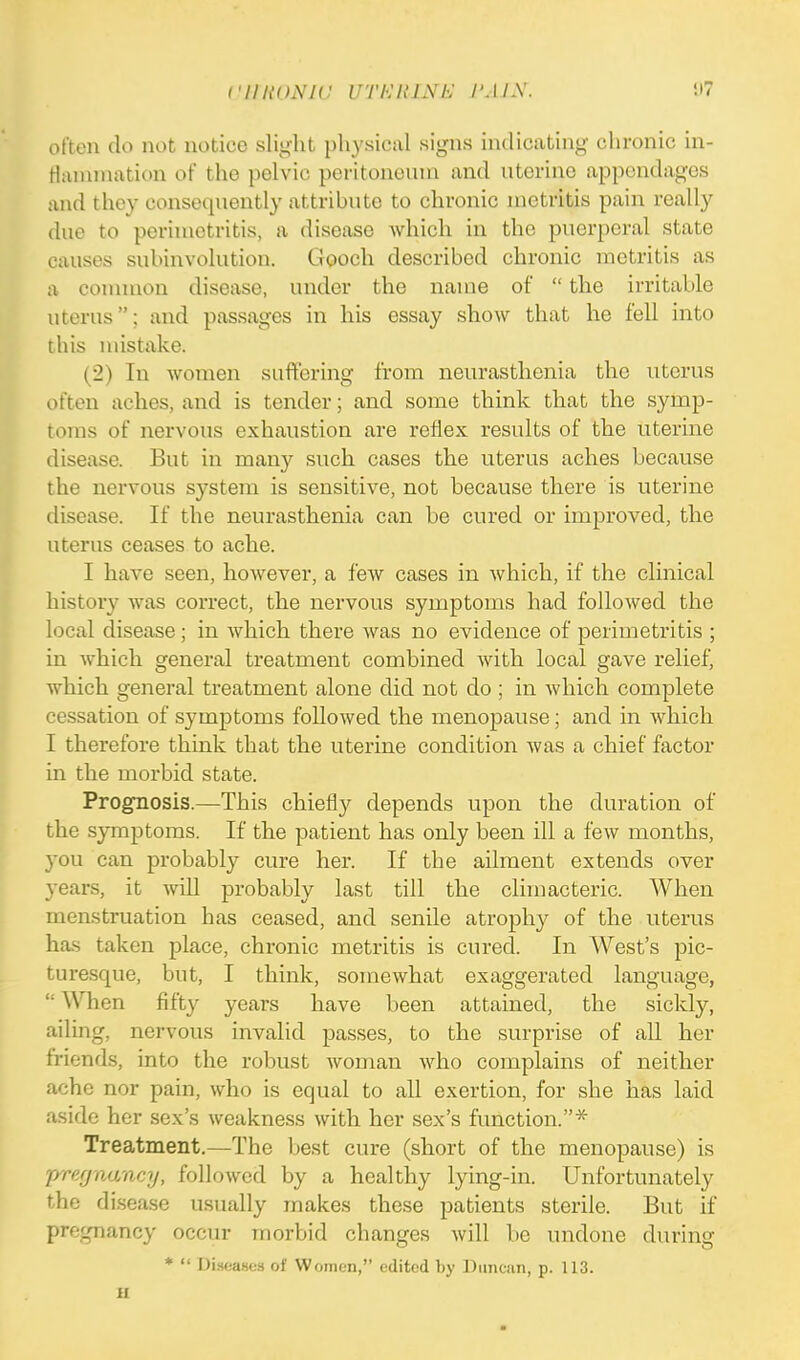 often do not notice slight physical signs indicating chronic in- flammation of the pelvic peritoneum and uterine appendages and they consequently attribute to chronic metritis pain really due to perimetritis, a disease which in the puerperal state causes subinvolution. Gooch described chronic metritis as a common disease, under the name of  the irritable uterus; and passages in his essay show that he fell into this mistake. (2) In women suffering from neurasthenia the uterus often aches, and is tender; and some think that the symp- toms of nervous exhaustion are reflex results of the uterine disease. But in many such cases the uterus aches because the nervous system is sensitive, not because there is uterine disease. If the neurasthenia can be cured or improved, the uterus ceases to ache. I have seen, however, a few cases in which, if the clinical history was correct, the nervous symptoms had followed the local disease ; in which there was no evidence of perimetritis ; in which general treatment combined with local gave relief, Avhich general treatment alone did not do ; in which complete cessation of symptoms followed the menopause; and in which I therefore think that the uterine condition was a chief factor in the morbid state. Prognosis.—This chiefly depends upon the duration of the symptoms. If the patient has only been ill a few months, you can probably cure her. If the ailment extends over years, it will probably last till the climacteric. When menstruation has ceased, and senile atrophy of the uterus has taken place, chronic metritis is cured. In West's pic- turesque, but, I think, somewhat exaggerated language,  When fifty years have been attained, the sickly, ailing, nervous invalid passes, to the surprise of all her friends, into the robust woman who complains of neither ache nor pain, who is equal to all exertion, for she has laid aside her sex's weakness with her sex's function.* Treatment.—The best cure (short of the menopause) is /''.7-r.'/, followed by ;i healthy lying-in. Unfortunately the disease usually makes these patients sterile. But if pregnancy occur morbid changes will be undone during *  Diseases of Women, edited by Duncan, p. 113. ii