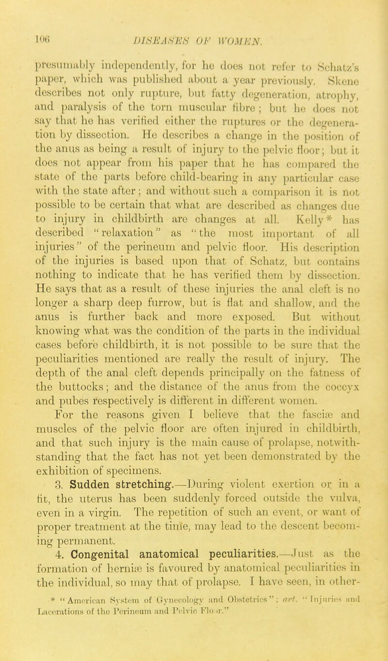 presumably independently, for ho does not refer to Schatz's paper, which was published about a year previously. Skene describes not only rupture, but fatty degeneration, atrophy, and paralysis of the torn muscular fibre ; but he does not say that he has verified either the ruptures or the degenera- tion by dissection. He describes a change in the position of the anus as being a result of injury to the pelvic floor; but it does not appear from his paper that he has compared the state of the parts before child-bearing in any particular case with the state after; and without such a comparison it Is not possible to be certain that what are described as changes due to injury in childbirth are changes at all. Kelly* has described relaxation as the most important of all injuries of the perineum and pelvic floor. His description of the injuries is based upon that of Schatz, but contains nothing to indicate that he has verified them by dissection. He says that as a result of these injuries the anal cleft is no longer a sharp deep furrow, but is flat and shallow, and the anus is further back and more exposed. But without knowing what was the condition of the parts in the individual cases before childbirth, it is not possible to be sure that the peculiarities mentioned are realty the result of injury. The depth of the anal cleft depends principally on the fatness of the buttocks; and the distance of the anus from the coccyx and pubes respectively is different in different women. For the reasons given I believe that the fascial and muscles of the pelvic floor are often injured in childbirth, and that such injury is the main cause of prolapse, notwith- standing that the fact has not yet been demonstrated by the exhibition of specimens. 3. Sudden stretching.—During violent exertion or in a fit, the uterus has been suddenly forced outside the vulva, even in a virgin. The repetition of such an event, or want of proper treatment at the time, may lead to the descent becom- ing permanent. 4. Congenital anatomical peculiarities.—lust as the formation of hernias is favoured by anatomical peculiarities in the individual, so may that of prolapse. I have seen, in other- * American System of Gynecology and Obstetrics ; art.  III} lines and Lacerations of the Perineum and Pelvic Flour.