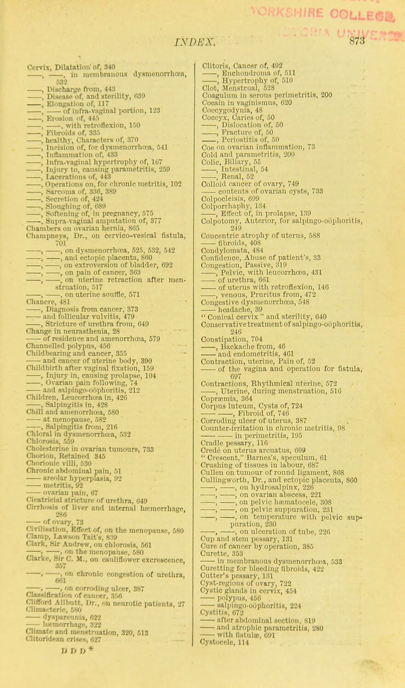 RE COLLEG INDEX. S73 Cervix, Dilatation or, 340 , , in membranous dysmenorrhcea, 532 , Discharge from, 4-13 , Disease of. and sterility, 039 , Elongation of, 11 , of infra-vaginal portion, 123 , Erosion of, 445 , , with retroflexion, 150 , Fibroids of, 335 , healthy, Characters of, 370 , Incision of, for dysmenorrhea, 541 , Inflammation of, 433 , Infra-vaginal hypertrophy of, 167 , Injury to, causing parametritis, 259 , lacerations of, 443 , Operations on, for chronic metritis, 102 , Sarcoma of, 336, 3S9 , Secretion of, 424 , Sloughing of, 089 , Softening of, in pregnancy, 575 , Supra-vaginal amputation of, 377 Chambers on ovarian hernia, S65 Champnevs, Dr., on cervico-vesical fistula. 701 , , on dysmenorrhea, 525, 532, 542 , , and ectopic placenta, S60 , , on extroversion of bladder, 692 , , on pain of cancer, 363 , , on uterine retraction after men- struation, 517 , , on uterine souffle, 571 Chancre, 4S1 , Diagnosis from cancer, 373 —— and follicular vulvitis, 479 , Stricture of urethra from, 649 Change in neurasthenia, 28 of residence and amenorrhea, 579 Channelled polypus, 456 Childbearing and cancer, 355 and cancer of uterine body, 390 Childbirth after vaginal fixation, 159 , Injury in, causing prolapse, 104 , Ovarian pain following, 74 and salpingo-oophoritis, 212 Children, Leucorrhoea in, 426 , Salpingitis in, 428 Chill and amenorrhcea, 580 ■ at menopause, 582 , Salpingitis from, 216 Chloral in dysmenorrhoea, 532 Chlorosis, 559 Cholesterine in ovarian tumours, 733 Chorion, Retained 345 Chorionic villi, 530 Chronic abdominal pain, 51 areolar hyperplasia, 92 metritis, 92 ovarian pain, 67 Cicatricial stricture of urethra, 649 Cirrhosis of liver and internal hemorrhage. 280 of ovary, 73 Civilisation, Effect of, on the menopause, 580 Clamp, Lawson Taifs, 839 Clark, Sir Andrew, on chlorosis, 561 . ;, on the menopause, 580 Clarke, Sir C. M., on cauliflower excrescence, mgtr 1 . , on chronic congestion of urethra, 001 , , on corroding ulcer, 387 Classification of cancer, 356 Clifford Allbtitt. Dr., on neurotic patients, 27 Climacteric, 580 dysparennia, 022 hemorrhage, 322 Climate and menstruation, 320, 513 Clitoridean crises, 027 -- I)I)D* Clitoris, Cancer of, 492 , Enchondroma of, 511 , Hypertrophy of, 510 Clot, Menstrual, 528 Coagulum in serous perimetritis, 200 Cocain in vaginismus, 620 Coccygodynia, 4S Coccyx, Caries of, 50 , Dislocation of, 50 , Fracture of, 50 , Periostitis of, 50 Cue on ovarian inflammation, 73 Cold and parametritis, 200 Colic, Biliary, 55 , Intestinal, 54 , Renal, 52 Colloid cancer of ovary, 749 contents of ovarian cysts, 733 Colpocleisis, 699 Colporrhaphy, 134 , Effect of, in prolapse, 139 Colpotomv, Anterior, for salpingo-oophoritis, 249 Concentric atrophy of uterus, 5S8 fibroids, 408 Condylomata, 484 Confidence, Abuse of patient's, 33 Congestion, Passive, 319 , Pelvic, with leucorrhoea, 431 of urethra, 661 of uterus with retroflexion, 140 , venous, Pruritus from, 472 Congestive dysmenorrhoea, 548 headache, 39  Conical cervix  and sterility, 640 Conservative treatment of salpingo-oophoritis, 246 Constipation, 704 , Backache from, 46 aud endometritis, 461 Contraction, uterine, Pain of, 52 of the vagina and operation for fistula, 697 Contractions, Rhythmical uterine, 572 , Uterine, during menstruation, 510 Coprsemia, 364 Corpus luteurn, Cysts of, 724 , Fibroid of, 746 Corroding ulcer of uterus, 387 Counter-irritation in chronic metritis, OS in perimetritis, 195 Cradle pessary, 116 Crede on uterus arcuatus, 60s)  Crescent, Barnes's, speculum, 61 Crushing of tissues in labour, 687 Cullen on tumour of round ligament, SOS Cullingworth, Dr., and ectopic placenta, S60 , , on hydrosalpinx, 226 •, , on ovarian abscess, 221 , , on pelvic hematocele, 30S ■ , , on pelvic suppuration, 231 , , on temperature witli pelvic sup- puration, 230 , , on ulceration of tube, 220 Cup and stem pessary, 131 Cure of cancer by operation, 3S5 Curette, 353 in membranous dysmenorrhoea, 533 Curetting for bleeding fibroids, 422 Cutter's pessary, 131 Cyst-regions of ovary, 722 Cystic glands in cervix, 454 polypus, 450 . salpingo-oophoritis, 224 Cystitis, 072 after abdominal section, 819 and atrophic parametritis, 280 with fistula:, 091 Cystocclc, 114