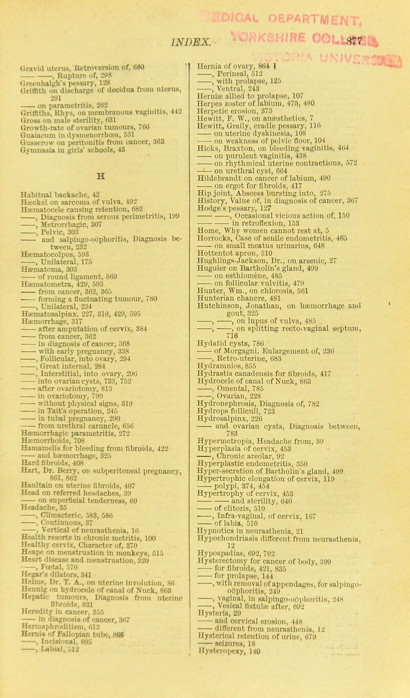 Gravid uterus, Retroversion of, 680 , Rupture of, 298 Greenhalgh's pessary, 128 Griffith ou discharge of decidua from uterus, 291 on parametritis, 262 Griffiths, Rhys, on mombranous vaginitis, 442 Gross on male sterility, 031 Growth-rate of ovarian tumours, 700 Guaiacum in dysmenorrheas, 531 Gusserow on peritonitis from cancer, 303 Gymnasia in girls' schools, 43 H Habitual liackache, 42 Heckel on sarcoma of vulva, 492 Hematocele causing retention, 0S3 , Diagnosis from serous perimetritis, 189 , Metrorrhagic, 307 , Pelvic, 303 and salpingo-oophoritis, Diagnosis be- tween, 232 Hematocolpos, 593 , Unilateral, 175 Hematoma, 303 of round ligament, S09 Hematometra, 429, 593 from cancer, 362, 305 ■ forming a fluctuating tumour, 780 , Unilateral, 234 Hematosalpinx, 227, 310, 429, 595 Hemorrhage, 317 after amputation of cervix, 3S4 from cancer, 302 in diagnosis of cancer, 308 with early pregnancy, 338 , Follicular, into ovary, 294 , Great internal, 284 , Interstitial, into ovary, 290 into ovarian cysts, 733, 752 after ovariotomy, 813 in ovariotomy, 799 without physical signs, 319 in Taitfs operation, 245 in tubal pregnancy, 290 from urethral caruncle, 650 Hemorrhagic parametritis, 272 Hemorrhoids, 708 Hamamelis for bleeding from fibroids, 422 and hemorrhage, 325 Hard fibroids, 408 Hart, Dr. Berry, on subperitoneal pregnancy, 861,802 Haultain on uterine fibroids, 407 Head on referred headaches, 39 on superficial tenderness, 69 Headache, 35 , Climacteric, 583, 580 , Continuous, 37 , Vertical of neurasthenia, 16 Health resorts in chronic metritis, 100 Healthy cervix, Character of, 870 Heape on menstruation in monkeys, 515 Heart disease and menstruation, 320 , Foetal, 570 Hegar's dilators, 341 Helme, Dr. T. A., on uterine involution, 80 Hennig on hydrocele of (anal of Nuck, 868 Hepatic tumours, Diagnosis from uterine fibroids, 831 Heredity in cancer, 355 in diagnosis of cancer, 307 Hermaphroditism, 013 Hernia of Fallopian tube, 866 , Incisional, 805 , Labial, :t\l Hernia of ovary, 804 i , Perineal, 512 , with prolapse, 125 , Ventral, 243 Hernia; allied to prolapse, 107 Herpes zoster of labium, 475, 480 Herpetic erosion, 373 Hewitt, F. W., on anaesthetics, 7 Hewitt, Graily, cradle pessary, 110 on uterine dyskinesia, 108 on weakness of pelvic floor, 104 Hicks, Braxton, on bleeding vaginitis, 464 on purulent vaginitis, 438 on rhythmical uterine contractions, 572 —— on urethral cyst, 664 Hildebrandt on cancer of labium, 490 on ergot for fibroids, 417 Hip joint, Abscess bursting into, 275 History, Value of, in diagnosis of cancer, 307 Hodge's pessary, 127 - , Occasional vicious action of, 150 in retroflexion, 153 Home, Why women cannot rest at, 5 Horrocks, Case of senile endometritis, 465 on small meatus uriuarius, 64S Hottentot apron, 510 Hughlings-Jackson, Dr., on arsenic, 27 Huguier on Bartholin's gland, 499 ■ on esthiomene, 4S5 on follicular vulvitis, 479 Hunter, Wm., on chlorosis, 561 Hunterian chancre, 481 Hutchinson, Jonathan, on hemorrhage and gout, 325 , , on lupus of vulva, 485 , , on splitting recto-vaginal septum, 716 Hydatid cysts, 7S0 ■ of Morgagni, Enlargement of, 230 , Retro-uterine, 683 Hydramnios, 855 Hydrastis canadensis for fibroids, 417 Hydrocele of canal of Nuck, 803 , Omental, 785 , Ovarian, 22S Hydronephrosis, Diagnosis of, 782 Hydrops folliculi, 723 Hydrosalpinx, 226 and ovarian cysts, Diagnosis between, 783 Hypermetropia, Headache from, 39 Hyperplasia of cervix, 453 , Chronic areolar, 92 Hyperplastic endometritis, 350 Hyper-secretion of Bartholin's gland, 499 Hypertrophic elongation of cervix, 119 polypi, 374, 454 Hypertrophy of cervix, 453 and sterility, 640 of clitoris, 510 , Infra-vaginal, of cervix, 107 of labia, 510 Hypnotics in neurasthenia, 21 Hypochondriasis different from neurasthenia. 12 Hypospadias, 692, 702 Hysterectomy for cancer of body, 399 for fibroids, 421, 835 for prolapse, 144 , with removal of appendages, for salpingo- oophoritis, 249 , vaginal, in salpingo-oOphorltis, 24s , Vesical fistula; after, 092 Hysteria, 29 and cervical erosion, 448 different from neurasthenia, 12 Hysterical retention of urine, 679 seizures, 18 Hysteropexy, 140