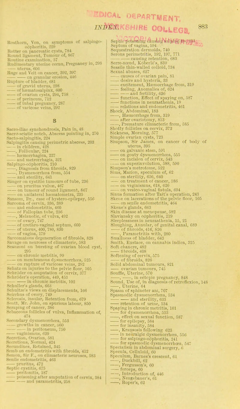 JHiRt OOLLEGB, Roathoxu, \<>n, on symptoms of salpingo- oophoritis, 228 Hotter 00 pancreatic cysts, 7S4 Round ligament, Tumour of, 807 Routine examination, 57 Rudimentary uterine coruu, Pregnancy Id, 29S uterus, 000 Ruge anil Veit on cancer, 392, 397 on granular erosion, 440 Rupture of bladder, 1>S1 of gravid uterus, 29S of hematosalpinx, 000 of ovarian cysts, 294, 75S of perineum, 712 of tubal pregnancy, 2S7 of varicose veins, 292 Sacro-iliac synchondrosis, Pain in, 4S Sacro-sciatic notch, Abscess pointing in, 270 Sacto-salpingitis, 224 Salpingitis causing perimetric abscess, 203 in children, 42S , Follicular, 224 hemorrhagica, 227 and metrorrhagia, 321 Salpingo-oophoritis, 210 . Diagnosis from fibroids, 829 , Dysmenorrho'a from, 554 and sterility, 641 Sanger on cystitic tumours of tube, 230 on pruritus vulvoe, 407 on tumour of round ligament, 807 on unilateral hasinatometra, 235 Sansom, Dr., case of hystero-epilepsy, 550 Sarcoma of cervix, 330, 3S9 and endometritis, 400 of Fallopian tube, 230 . Melanotic, of vulva, 492 of ovary, 747 of urethro-vaginal septum, 060 of uterus, 400, 780, 830 of vagina, 179 Sarcomatous degeneration of fibroids, S2S Savage on neuroses of climacteric, 583 Scanzoni on bursting of ovarian blood cyst, 295 on chronic metritis, 99 on membranous dysmenorrhea, 525 on rupture of varicose veins, 292 Schatzon injuries to the pelvic floor, 105 Schr.jder on amputation of cervix, 377 Schroder's operation, 449, 453 in chronic metritis, 102 Schnller's glands, 063 Schultze's views on displacements, 100 Scirrlius of ovary, 749 Selerosis, insular, Retention from, 079 S'-ott. Mr. John, on spurious labour, 850 Scraping of cancer, 380 Sebaceous follicles of vulva, Inflammation of, 474 Secondary dysmenorrhea, 553 growths in cancer, 300 in peritoneum, 750 vaginismus, 620 Secretion, Ovarian, 581 Secretions, Normal, 424 iodines, Retained, 345 Semb on endometritis with fibroids, 412 Befnon, Sir F., on climacteric neuroses, 583 Senile endometritis, 463 pniritm, 472 Septic cystitis, 675 peritonitis, 187 poisoning after amputation of cervix, 384 and parametritis, 258 Septic poisoning causing salpingitis, all Septum of vagina, 594 Sequestration dermoids, 740 Serous perimetritis, 192, 197, 771 causing retention, 083 Serre-noeud, Koberle's, 839 Sessile thin-walled colloid, 734 Sexual almscs, liL'T causes of ovarian pain, SI desire and hysteria, 33 excitement, Haemorrhage from, 319 feeling, Anomalies of, 024 and fertility, 030 function, Effect of spaying on, 5S7 functions in neurasthenia, 19 relations and endometritis, 401 Shock, Abdominal, 1S3 , Hajinorrhage from, 319 after ovariotomy, SI 3 , Premature climacteric from, 5S5 Shotty follicles on cervix, 372 Sickness, Morning, 577 Simple ovarian cysts, 723 Simpson, Sir James, on cancer of body of litems, 395 on galvanic stem, 591 on gouty dysmenorrhea, 555 on incision of cervix, 543 on superinvolution, 58S, 590 Simpson's metrotome, 522 Sims, Marion, speculum of, 62 on sterility, 636, 640 -— on treatment of cancer, 386 on vaginismus, 61S, 620 on vesico-vaginal fistula, 694 Sinus formation after Tait's operation, 243 Skene on lacerations of the pelvic floor, 105 on senile endometritis, 464 Skene's glands, 063 Skin disease at menopause, 582 Slaviansky on oophoritis, 219 Sleeplessness in neurasthenia, 15, 21 Sloughing, Annular, of genital canal, 0S9 of fibroids, 416, S20 , Parametritis with, 2S0 Smallness of bladder, 043 Smith, Eustace, on cannabis indica, 325 Soft chancre, 4S2 fibroids, 40S Softening of cervix, 575 of fibroids, S26 Solid abdominal tumours, 821 ovarian tumours, 745 Souffle, Uterine, 570 , , in ectopic pregnancy, S4S Sound, Use of, in diagnosis of retroflexion, 14S , Uterine, 04 Spasm of sphincter am, 707 Spasmodic dysnienorrhcea, 534 and sterility, 033 retention of urine, 534 Spaying in chronic metritis, 101 for dysmenorrhea, 533 , effect on sexual function, 587 for epilepsy, 584 for insanity, 584 , Krausosis following 623 in neuralgic dysmenorrhea, 556 for salpIngo-oOphoritls, 241 for spasmodic dysmenorrhea, 547 Specialism in abdominal surgery, 6 Specula, Celluloid, 00 Speculum, Barnes's crescent, 61 , Duckbill, 62 , Fcrgiisson's, 60 forceps, 60 , Introduction of, 440 , Neugebaiier's, 61 , Roper's, 02