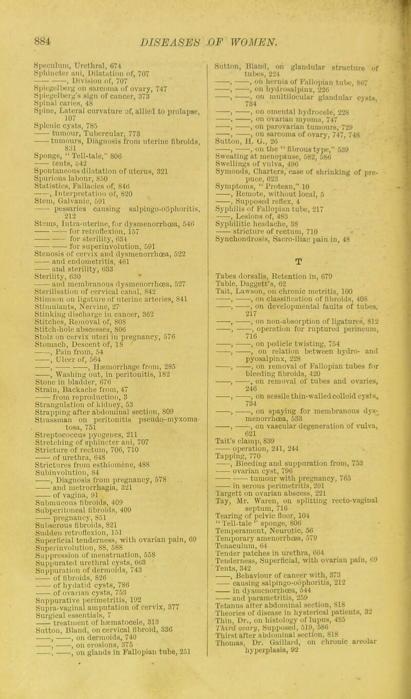 Speoulum, Urethral, 674 Sphincter anl, Dilatation of, TO , Division of, 707 Splegelberg on sarcoma of ovary, 7-17 Spiegelberg's sign of cancer, 373 Spinal caries, 48 spine, Lateral curvature of, allied to prolapse, 107 Splenic cysts, 785 tumour, Tubercular, 778 tumours, Diagnosis from uterine fibroids, 831 Sponge,  Tell-tale, 800 tents, h42 Spontaneous dilatation of uterus, 321 Spurious labour, 850 Statistics, Fallacies of, 840 , Interpretation of, 820 Stem, Galvanic, 591 pessaries causing sulpingo-oophoritis, 212 Stems, Intra-uterine, I'm' dysmenorrheas, 540 for retroflexion, 157 lor sterility, 034 for superinvolution, 501 Stenosis of cervix and dysmenorrhoea, 522 and endometritis, 401 and sterility, 033 Sterility, 680 and membranous dysmenorrhoea, 527 Sterilisation of cervical canal, ,N4'2 Stimson on ligature of uterine arteries, 841 Stimulants, Nervine, 2? Stinking discharge in cancer, 302 Stitches, Removal of, 808 Stitch-hole abscesses, S00 Stolz on cervix uteri in pregnancy, 576 Stomach, Descent of, IS , Pain from, 54 , Ulcer of, 564 , •, Haemorrhage from, 285 , Washing out, in peritonitis, 182 Stone in bladder, 676 Strain, Backache from, 47 from reproduction, 3 Strangulation of kidney, 53 Strapping after abdominal section, 809 Strassinan on peritonitis pseudo-myxoma- tosa, 751 Streptococcus pyogenes, 211 Stretching of sphincter ani, 707 Stricture of rectum, 706, 710 of urethra, 04S Strictures from esthiomene, 4SS Subinvolution, 84 , Diagnosis from pregnancy, 578 and metrorrhagia, 321 of vagina, 91 Submucous fibroids, 409 Subperitoneal fibroids, 409 pregnancy, 851 Subserous fibroids, 821 Sudden retroflexion, 151 Superficial tenderness, with ovarian pain, 69 Superinvolution, 88, 588 Suppression of menstruation, 558 Suppurated urethral cysts, 668 Suppuration of dermoids, 748 of fibroids, 826 of hydatid cysts, 7S0 of ovarian cysts, 753 Suppurative perimetritis, 192 Supra-vaginal amputation of cervix, 377 Surgical essentials, 7 treatment of hematocele, 313 Sutton, Bland, on cervical llbroid, 336 , , on dermoids, 740 , , on erosions, 375 . , on glands in Fallopian tube, 251 Sutton, Bland, on glandular structure of tabes, 224 , , on hernia of Fallopian tube, 86 , , on hydrosalpinx, 22ii , , OB multilocular glandular cysts. 734 , , on omental hydrocele, 228 , , on ovarian myoma, 747 , , on parovarian tumours, 729 , on sarcoma of ovary, 747, 748 Sutton, U. U., 20 , , on the  fibrous type, 539 Sweating at menopause, 582, 580 Swellings of vulva, 490 Symonds, Charters, case of shrinking of pre- puce, 623 Symptoms, Protean, 10 , Remote, without local, 5 , Supposed rellex, 4 Syphilis of Fallopian tube, 217 , Lesions of, 483 Syphilitic headache, 38 stricture of rectum, 710 Synchondrosis, Sacro-iliac pain in, 48 T Tabes dorsalis, Retention In, 679 Table, Daggett's, 02 Tait, Lawsoh, on chronic metritis, 100 , , on classification of libroids, 40S , , on developmental faults of tubes, 217 , , on non-absorption of ligatures, 812 , , operation for ruptured perineum, 710 , , on pedicle twisting, 754 , , on relation between hydro- and pyosalpinx, 228 , , on lemoval of Fallopian tubes for bleeding fibroids, 420 , , on removal of tubes and ovaries, 240 , , on sessile thin-walled colloid cysts, 734 , , on spaying for membranous dys- menorrhoea, 533 , , on vascular degeneration of vulva, 021 Tait's clamp, S39 operation, 241, 244 Tapping, 770 , Bleeding and suppuration from, 53 ovarian cyst, 796 ■ tumour with pregnancy, 765 in serous perimetritis, 201 Targett on ovarian abscess, 221 Tay, Mr. Wares, on splitting recto-vaginal septum, 716 Tearing of pelvic floor, 104  Tell-tale ' sponge, 800 Temperament, Neurotic, 56 Temporary aineuorrhoea, 579 Tenaculum, 64 Tender patches in urethra, 004 Tenderness, Superficial, with ovarian pain, 09 Tents, 342 , Behaviour of cancer with, 373 causing salpingo-oophoritis, 212 in dysmenorrhoea, 544 and parametritis, 259 Tetanus alter abdominal section, SIS Theories of disease in hysterical patients, 32 Thin, Dr., on histology of lupus, 4S5 Third ovary, Supposed, 519, 580 Thirst after abdominal section, 81S Thomas, Dr. Gaillard, on chronic areolar hyperplasia, 92