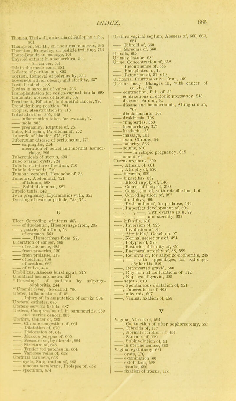 Thomas. Thelwall, on hernia of Fallopian tube, sin Thompson, Sir H., on nocturnal enuresis, 645 Thornton, Knowsley, ull pedicle twisting, 754 Thure-Brandt OU massage, 101 Thyroid extract in amenorrhoea, 500 for cancer, 5S1 Tilt in the menopause, 5S1 Toilette of peritoneum, $03 Torsion, Removal of polypus by, 834 Towers-Smith on obesity and sterility, 037 Toxic headache, 3S Toxins in sarcoma of vulva, 493 Transplantation for vesieo-vaginal tistula, 098 Traumatic abscess of labium, 507 Treatment, Effect of, in doubtful cancer, 370 Trendelenburg position, 794 Tropics, Menstruation in, 513 Tubal abortion, 305, S49 inflammation taken for ovarian, 72 mole, 305 pregnancy, Rupture of, 2S7 Tube, Fallopian, Papilloma of, '252 Tubercle of bladder, 075, 070 Tubercular disease of peritoneum, 771 salpingitis, 214 ■ ■ ulceration of bowel and internal hemor- rhage, 2S0 Tuberculosis of uterus, 403 Tubo-ovarian cysts, 724 Tubular stricture of rectum, 710 Tubulo-dermoids, 740 Tumour, cerebral, Headache of, 36 Tnmours, Abdominal, 721 of labium, 508 , Solid abdominal, 821 Tupelo tents, 342 Twin pregnancy, Hydramnios with, 855 Twisting of ovarian pedicle, 753, 754 TJ Ulcer, Corroding, of uterus, 3S7 of duodenum, Hemorrhage from, 285 , gastric, Pain from, 53 of stomach, 504 i , Haemorrhage from, 285 Ulceration of cancer, 369 of esthiomene, 485 from pessaries, 130 from prolapse, 118 of rectum, 700 of urethra, 666 of vulva, 474 Umbilicus, Abscess bursting at, 275 Unilateral hematometra, 234 '• Unsexing of patients by salpingo- oophoritis, 244  Urselnie fever, So-called, 790 Ureter, Inflammation of, 52 , Injury' of, in amputation of cervix, 384 Ureteral catheter, 675 Uretero-eervical fistula, C87 Ureters, Compression of, in parametritis, 269 and uterine cancer, 363 Urethra, Cancer of, 363 , Chronic congestion of, 661 , dilatation of, 670 , Dislocat ion of, 647 , Mucous polypns of, 660 , Pressure on, t.y fibroids, 824 , Stricture of, 648 , Tender red patches in, 664 , Varicose veins of, 658 Urethral caruncle, 653 cysts, Suppuration of, 663 mucous membrane, Prolapse of, 658 speculum, 674 Urethro-vaginal septum, Abscoss of, 600, 662, 684 , Fibroid of, 660 , Sarcoma of, 660 Urinals, 698 Urinary lislulie. 68(i Urine, Concentration of, 652 , Incontinence of, 680 , Phosphates in, 18 , Retention of, 31, 079 Urticaria, Pruritus vulva; from, 409 Uterine body, Changes in, with cancer of cervix, 305 contraction, Pain of, 52 contractions in ectopic pregnancy, 848 descent, Pain of, 51 disease and haemorrhoids, Allingham on, 70S displacements, 103 dyskinesia, 108 fungosities, 350 hemorrhage, 317 headache, 35 massage, 101 pain, Chronic, S4 polarity, 533 souffle, 570 in ectopic, pregnancy, 84S sound, 04 . Uterus arcuatns, 009 , Atresia of, 001 ■ , Atrophy of, 5S0 bicornis, 609 bipartitus, 007 , Blood supply of, 140 , Cancer of body of, 390 ■ , Congestion of, with retroflexion, 146 ■ , Corroding ulcer of, 387 didelphys, 609 , Extirpation of, for prolapse, 144 , Imperfect development of, 604 , ——, ■ , with ovarian pain, 79 , , , and sterility, 632 infantile, 010 , Inversion of, 326 , Involution of, 84 ,  irritable, Gooeh on, 97 , Normal secretions of, 424 , Polypus of, 320 , Posterior obliquity of, 851 , Puerperal atrophy of, SS, 688 , Removal of, for salpingo-oophoritis, 24S , , with appendages, for salpingo- oophoritis, 249 , Retroverted gravid, 0S0 , Rhythmical contractions of, 572 , Rupture of gravid, 298 septus, 010 , Spontaneous dilatation of, 321 , Tuberculosis of, 403 unicornis, 007 , Vaginal fixation of, 158 V Vagina, Atresia of, 594 , Contraction of, after oophorectomy, 587 , Fibroids of, 177 , Normal secretion of, 124 , Sarcoma of, 179 , Subinvolution of, 91 in uterine cancer, 863 Vaginal cystotomy, 071 cysts, 170 examination, 60 exfoliation. 528 tlstulfc, 686 fixation of uterus, 168