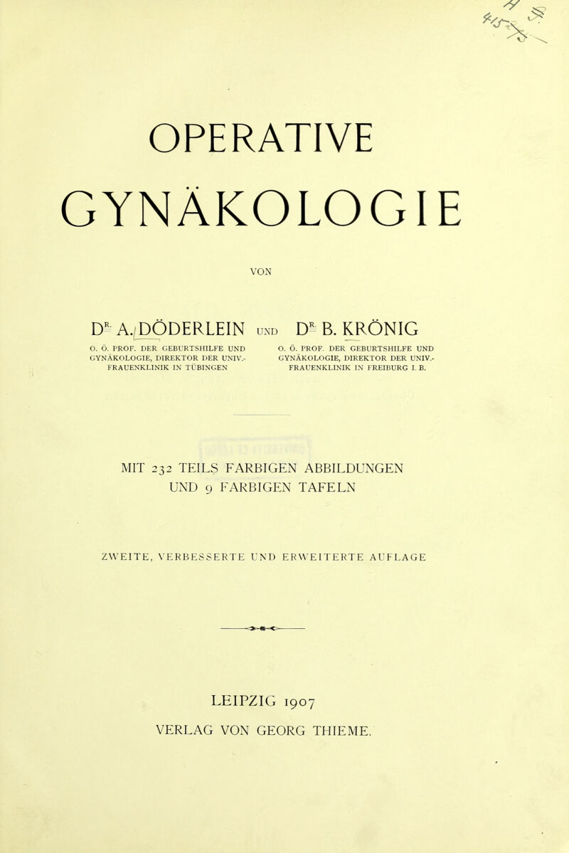 ^ VT, OPERATIVE GYNÄKOLOGIE VON D^A./JX)DERLEIN und B. KRÖNIG O. Ö. PROF. DER GEBURTSHILFE UND O. Ö. PROF. DER GEBURTSHILFE UND GYNÄKOLOGIE, DIREKTOR DER UNIV.- GYNÄKOLOGIE, DIREKTOR DER UNIV.- FRAUENKLINIK IN TÜBINGEN FRAUENKLINIK IN FREIBURG I. B. MIT 232 TEILS FARBIGEN ABBILDUNGEN UND 9 FARBIGEN TAFELN ZWEITE, VERBESSERTE UND ERWEITERTE AUFLAGE LEIPZIG 1907 VERLAG VON GEORG THIEME.