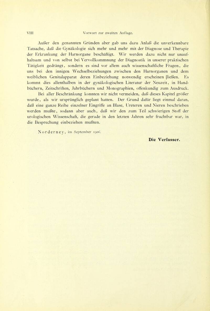 Außer den genannten Gründen aber gab uns dazu Anlaß die unverkennbare Tatsache, daß die Gynäkologie sich mehr und mehr mit der Diagnose und Therapie der Erkrankung der Harnorgane beschäftigt. Wir werden dazu nicht nur unauf- haltsam und von selbst bei Vervollkommnung der Diagnostik in unserer praktischen Tätigkeit gedrängt, sondern es sind vor allem auch wissenschaftliche Fragen, die uns bei den innigen Wechselbeziehungen zwischen den Harnorganen und dem weiblichen Genitalapparat deren Einbeziehung notwendig erscheinen [ließen. Es kommt dies allenthalben in der gynäkologischen Literatur der Neuzeit, in Hand- büchern, Zeitschriften, Jahrbüchern und Monographien, offenkundig zum Ausdruck. Bei aller Beschränkung konnten wir nicht vermeiden, daß dieses Kapitel größer wurde, als wir ursprünglich geplant hatten. Der Grund dafür liegt einmal daran, daß eine ganze Reihe einzelner Eingriffe an Blase, Ureteren und Nieren beschrieben werden mußte, sodann aber auch, daß wir den zum Teil schwierigen Stoff der urologischen Wissenschaft, die gerade in den letzten Jahren sehr fruchtbar war, in die Besprechung einbeziehen mußten. Norderney, im September 1906.