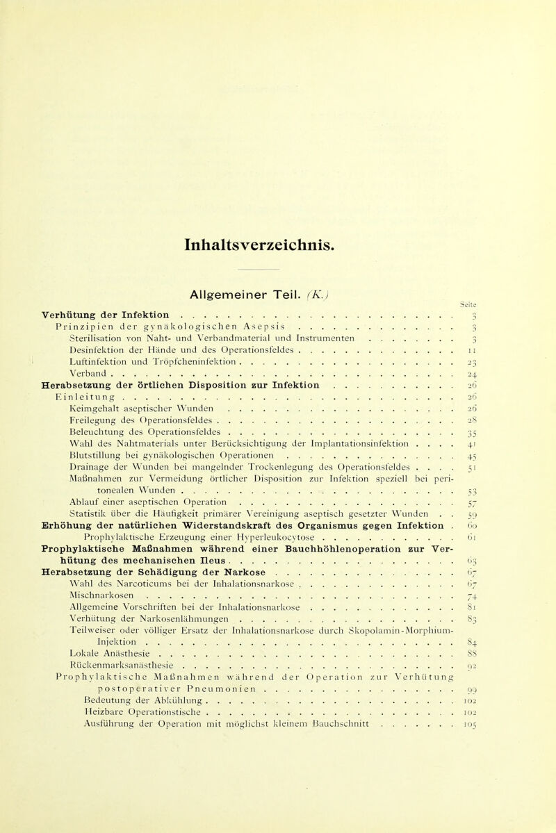 Inhaltsverzeichnis. Allgemeiner Teil. (K.) Seite Verhütung der Infektion 3 Prinzipien dergynälvologischen Asepsis 3 Sterilisation von Naht- und Verbandmaterial und Instrumenten 3 Desinfektion der Hände und des Operationsfeldes 11 Luftinfektion und Tröpfcheninfektion 23 Verband 24 Herabsetzung der örtlichen Disposition zur Infektion 26 Einleitung 2Ö Keimgehalt aseptischer Wunden 26 Freilegung des Operationsfeldes 28 Beleuchtung des Operationsfeldes 35 Wahl des Nahtmaterials unter Berücksichtigung der Implantationsinfektion .... 41 Blutstillung bei gynäkologischen Operationen 45 Drainage der Wunden bei mangelnder Trockenlegung des Operationsfeldes .... 51 Maßnahmen zur Vermeidung örtlicher Disposition zur Infektion speziell bei peri- tonealen Wunden 53 Ablauf einer aseptischen Operation 57 Statistik über die Häufigkeit primärer X'ereinigung aseptisch gesetzter Wunden . . Erhöhung der natürlichen Widerstandskraft des Organismus gegen Infektion . öo Prophylaktische Erzeugung einer Hyperleukocytose 61 Prophylaktische Maßnahmen während einer Bauchhöhlenoperation zur Ver- hütung des mechanischen Ileus 63 Herabsetzung der Schädigung der Narkose ii^ ^^'ahl des Narcoticums bei der Inhalationsnarkose , <>7 Mischnarkosen 74 Allgemeine Vorschriften bei der Inhalationsnarkose 81 Verhütung der Narkosenlähmungen 83 Teihveiser oder völliger Ersatz der Inhalationsnarkose durch Skopolamin-Morphium- Injektion 84 Lokale Anästhesie 88 Rückenmarksanästhesie 92 Prophylaktische Maßnahmen während der Operation zur Verhütung p o s t o p e r a t i V e r P n e u m o n i e n qq Bedeutung der Abkühlung 102 Heizbare Operationstische 102 Ausführung der Operation mit möglichst kleinem Bauchschnitt 105