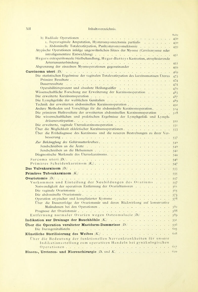 Seite b) Radikale Operationen ^50 1. Supravaginale Amputation, Hysteromyomectomia partialis 430 2. Abdominelle Totalexstirpation, Panhysteromyomektomie 43g Atypische Operationen infolge ungewöhnlichen Sitzes der Myome (Cervixm\ ome oder intraligamentäre Entwicklung) 451 Hegars extraperitoneale Stielbehandlung, Hegar-Batteys Kastration, atrophisierende Arterienunterbindung 455 Abgrenzung der einzelnen Myomoperationen gegeneinander 41^9 Carcinoma uteri (D.) 46() Die statistischen Ergebnisse der vaginalen Totalexstirpation des karzinomatösen Uterus 473 Primäre Resultate 474 Dauerresultate 475 Operabilitätsprozent und absolute Heilungszitler 479 Wissenschaftliche Forschung zur Erweiterung der Karzinomoperation 483 Die erweiterte Karzinomoperation 487 Die Lvmphgefäße der weiblichen Genitalien 489 Technik der erweiterten abdominellen Karzinomoperation 492 Andere Methoden und Vorschläge für die abdominelle Karzinomoperation 1514 Die primären Heilresultate der erweiterten abdominellen Karzinomoperation . . . si8 Die wissenschaftlichen und praktischen Ergebnisse der Lymphgefäl3- und Lymph- drüsenexstirpation 522 Die erweiterte, vaginale Uterusliiarzinomoperation 331 Über die Möglichkeit eiclektischer Karzinomoperationen 533 Uber die Frühdiagnose des Karzinoms und die neueren Bestrebungen zu ihrer Ver- besserung 537 Zur Bekämpfung des Gebärinutterkrebses 540 Sendschreiben an die Arzte 540 Sendschreiben an die Hebammen 542 Diagnostische Merkmale des Uteruslcarzinoms 544 Sarcoma uteri (D.) 546 Primäres Scheidenkarzinom (K.) 547 Das Vulvakarzinom (D.) 553 Primäres Tubenkarzinom (K.) 555 Ovariotomie {D.) 557 Vorkommen und Einteilung der Neubildungen des Ovariums . . . . 557 Notwendigkeit der operativen Entfernung der Ovarialtumoren 561 Die vaginale Ovariotomie 565 Die abdominelle Ovariotomie 573 Operation atypischer und komplizierter Kystome 578 Über die Dauererfolge der Ovariotomie und deren Rückwirkung auf konservative Maßnahmen bei den Operationen 582 Prognose der Ovariotomie 588 Entfernung normaler Ovarien wegen O s t eo m a 1 aci e f'DJ 589 Indikation zur Drainage der Bauchhöhle (KJ 591 Über die Operation veralteter Mastdarm-Dammrisse {D.} 596 Die Darmgenitalfisteln 005 Künstliche Sterilisierung des Weibes (K.) 608 Über die Bedeutung der funktionellen Nervenkrankheiten für unsere Indikationsstellung zum operativen Handeln bei gynäkologischen Operationen 'jt7 Blasen-, Ureteren- und Nierenchirurgie (D. und Ä.' t»2o