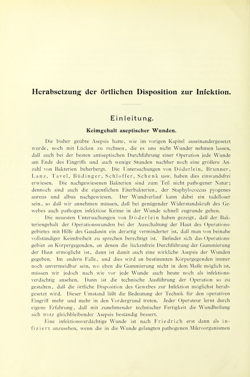 Herabsetzung der örtlichen Disposition zur Infektion Einleitung. Keimgehalt aseptischer Wunden. Die bisher geübte Asepsis hatte, wie im vorigen Kapitel auseinandergesetzt wurde, noch mit Lücken zu rechnen, die es uns nicht Wunder nehmen lassen, daß auch bei der besten antiseptischen Durchführung einer Operation jede Wunde am Ende des Eingriffs und auch wenige Stunden nachher noch eine größere An- zahl von Bakterien beherbergt. Die Untersuchungen von Döderlein, Brunner, Lanz, Tavel, Büdinger, Schloffer, Schenk usw. haben dies einwandsfrei erwiesen. Die nachgewiesenen Bakterien sind zum Teil nicht pathogener Natur; dennoch sind auch die eigentlichen Eiterbakterien, der Staphylococcus pyogenes aureus und albus nachgewiesen. Der Wundverlauf kann dabei ein tadelloser sein, so daß wir annehmen müssen, daß bei genügender W^iderstandskraft des Ge- webes auch pathogen infektiöse Keime in der Wunde schnell zugrunde gehen. Die neuesten Untersuchungen von Döderlein haben gezeigt, daß der Bak- teriengehalt der Operationswunden bei der Ausschaltung der Haut des Operations- gebietes mit Hilfe des Gaudanin ein derartig verminderter ist, daß man von beinahe vollständiger Keimfreiheit zu sprechen berechtigt ist. Befindet sich das Operations- gebiet an Körpergegenden, an denen die lückenfreie Durchführung der Gummierung der Haut ermöglicht ist, dann ist damit auch eine wirkliche Asepsis der Wunden gegeben. Im andern Falle, und dies wird an bestimmten Körpergegenden immer noch unvermeidbar sein, wo eben die Gummierung nicht in dem Maße möglich ist, müssen wir jedoch nach wie vor jede \\\mde auch heute noch als infektions- verdächtig ansehen. Dann ist die technische Ausführung der Operation so zu gestalten, daß die örtliche Disposition des Gewebes zur Infektion möglichst herab- gesetzt wird. Dieser Umstand läßt die Bedeutung der Technik für den operativen Eingriff mehr und mehr in den \^jrdergrund treten. .leder Operateur lernt durch eigene Erfahrung, daß mit zunehmender technischer Fertigkeit die Wundheilung sich trotz gleichbleibender Asepsis beständig bessert. Eine infektionsverdächtige Wunde ist nach Friedrich erst dann als in- fiziert anzusehen, wenn die in die Wunde gelangten pathogenen Mikroorganismen