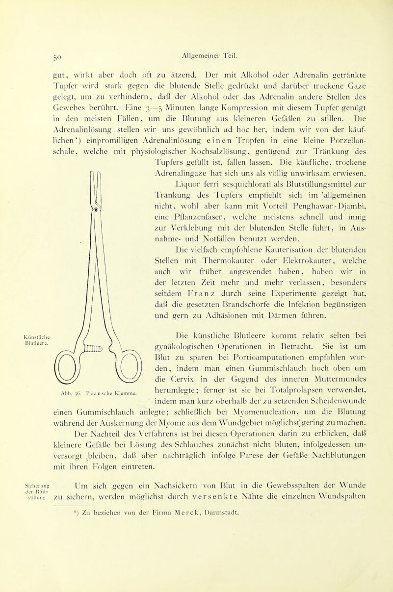Künstliche Blutleere. gut, wirkt aber doch oft zu ätzend. Der mit Alkohol oder Adrenalin getränkte Tupfer wird stark gegen die blutende Stelle gedrückt und darüber trockene Gaze gelegt, um zu verhindern, daß der Alkohol oder das Adrenalin andere Stellen des Gewebes berührt. Rine 3—5 Minuten lange Kompression mit diesem Tupfer genügt in den meisten Fällen, um die Blutung aus kleineren Gefäßen zu stillen. Die Adrenalinlösung stellen wir uns gewöhnlich ad hoc her, indem wir von der käuf- lichen*) einpromilligen Adrenalinlösung einen Tropfen in eine kleine Porzellan- schale, welche mit physiologischer Kochsalzlösung, genügend zur Tränkung des Tupfers gefüllt ist, fallen lassen. Die käufliche, trockene Adrenalingaze hat sich uns als völlig unwirksam erwiesen. Liquor ferri sesquichlorati als Blutstillungsmittel zur Tränkung des Tupfers empfiehlt sich im 'allgemeinen nicht, wohl aber kann mit \^orteil Penghawar-Djambi, eine Pflanzenfaser, welche meistens schnell und innig zur Verklebung mit der blutenden Stelle führt, in Aus- nahme- und Notfällen benutzt werden. Die vielfach empfohlene Kauterisation der blutenden Stellen mit Thermokauter oder Elektrokauter, welche auch wir früher angewendet haben, haben wir in der letzten Zeit mehr und mehr verlassen, besonders seitdem Franz durch seine Experimente gezeigt hat, daß die gesetzten l^randschorfe die Infektion begünstigen und gern zu Adhäsionen mit Därmen führen. Die künstliche Blutleere kommt relativ selten bei gynäkologischen Operationen in Betracht. Sie ist um Blut zu sparen bei Portioamputationen empfohlen wor- den, indem man einen Gummischlauch hoch oben um die Cervix in der Gegend des inneren Muttermundes herumlegte; ferner ist sie bei Totalprolapsen verwendet, indem man kurz oberhalb der zu setzenden Scheidenwunde einen Gummischlauch anlegte; schließlich bei Myomenucleation, um die Blutung während der Auskernung der Myome aus dem Wundgebiet mögUchst'gering zumachen. Der Nachteil des Verfahrens ist bei diesen Operationen darin zu erblicken, daß kleinere Gefäße bei Lösung des Schlauches zunächst nicht bluten, infolgedessen un- versorgt ^bleiben, daß aber nachträglich infolge Parese der (jefäße Nachblutungen mit ihren Folgen eintreten. Abb. 36. Pe ansehe Klemme. Sicherung Um sich gegen ein Nachsickern von Blut in die Gewebsspalten der Wunde Stillung zu sichern, werden möglichst durch versenkte Nähte die einzelnen Wundspalten *) Zu beziehen von der Firma Merck, Darmstadt.