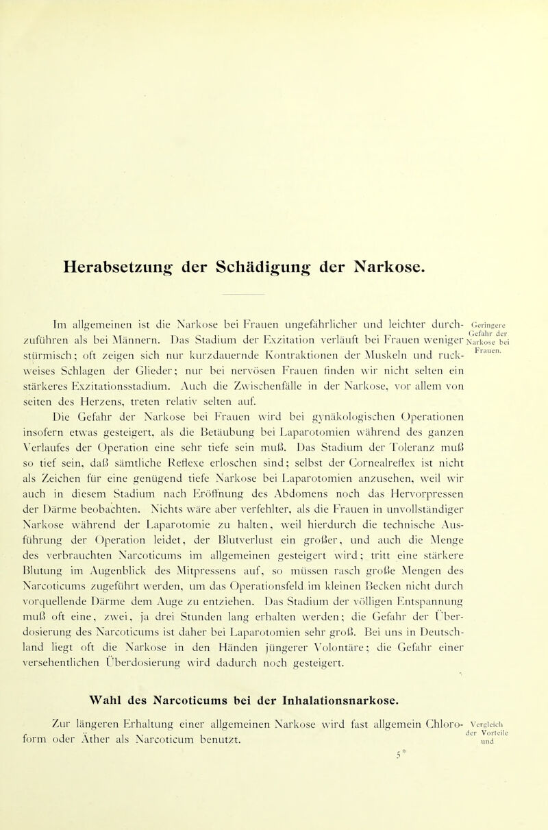 Herabsetzung der Schädigung der Narkose. Im allgemeinen ist die Narkose bei Frauen ungefährlicher und leichter durch- Geringere zuführen als bei Männern, l^as Stadium der Kxzitation verläuft bei Frauen weniger Narkose bii stürmisch; oft zeigen sich nur kurzdauernde Kontraktionen der Muskeln und ruck- weises Schlagen der Glieder; nur bei nervösen Frauen finden wir nicht selten ein stärkeres Fxzitationsstadium. Auch die Zwischenfälle in der Narkose, vor allem von Seiten des Herzens, treten relativ selten auf. Die Gefahr der Narkose bei Frauen wird bei gynäkologischen Operationen insofern etwas gesteigert, als die Betäubung bei Laparotomien während des ganzen ^■erlaufes der Operation eine sehr tiefe sein mufo. Das Stadium der Toleranz muß so tief sein, daß sämtliche Reflexe erloschen sind; selbst der (^ornealreflex ist nicht als Zeichen für eine genügend tiefe Narkose bei Laparotomien anzusehen, weil wir auch in diesem Stadium nach FröfTnung des Abdomens noch das Hervorpressen der Därme beobachten. Nichts wäre aber ^'erfehlter, als die Frauen in unvollständiger Narkose während der [Laparotomie zu halten, weil hierdurch die technische Aus- führung der Operation leidet, der Blutverlust ein großer, und auch die Menge des verbrauchten Narcoticums im allgemeinen gesteigert wird; tritt eine stärkere Blutung im Augenblick des Mitpressens auf, so müssen rasch große Mengen des Narcoticums zugeführt werden, um das Operationsfeld im kleinen Becken nicht durch vorquellende Därme dem Auge zu entziehen. Das Stadium der völligen Entspannung muß oft eine, zwei, ja drei Stunden lang erhalten werden; die Gefahr der Uber- dosierung des Narcoticums ist daher bei Laparotomien sehr groß. Bei uns in Deutsch- land liegt oft die Narkose in den Händen jüngerer \'olontäre; die (k'fahr einer versehentlichen Lberdosierung wird dadurch noch gesteigert. Wahl des Narcoticums bei der Inhalationsnarkose. Zur längeren F>haltung einer allgemeinen Narkose wird fast allgemein (]hloro- vergieicii „ j T ^ , der Vorteile lorm oder Äther als Narcoticum benutzt. und 5*