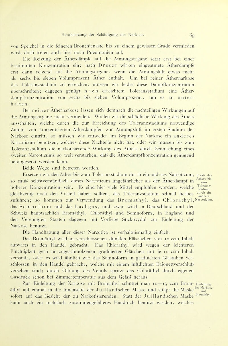 von Speichel in die feineren Bronchienäste bis zu einem gewissen Grade vermieden wird, doch treten auch hier noch Pneumonien auf. Die Reizung der Ätherdämpfe auf die Atmungsorgane setzt erst bei einer bestimmten Konzentration ein; nach J)reser wirken eingeatmete Atherdämpfe erst dann reizend auf die Atmungsorgane, wenn die Atmungsluft etwas mehr als sechs bis sieben \'olumprozent Äther enthält. Um bei reiner Athernarkose das Toleranzstadium zti erreichen, müssen wir leider diese Dampfkonzentration überschreiten; dagegen genügt nach erreichtem Toleranzstadium eine Äther- dampfkonzentration von sechs bis sieben Volumprozent, um es zu unter- halten. Bei reiner Äthernarkose lassen sich demnach die nachteiligen Wirkungen auf die Atmungsorgane nicht vermeiden. Wollen wir die schädliche Wirkung des Äthers ausschalten, welche durch die zur Erreichung des Toleranzstadiums notwendige Zufuhr von konzentrierten Ätherdämpfen zur Atmungsluft im ersten Stadium der Narkose eintritt, so müssen wir entweder im Beginn der Narkose ein anderes Narcoticum benutzen, welches diese Nachteile nicht hat, oder wir müssen bis zum Toleranzstadium die narkotisierende Wirkung des Äthers durch Beimischung eines zweiten Narcoticums so weit verstärken, dai3 die Ätherdampfkonzentration genügend herabgesetzt werden kann. Beide Wege sind betreten worden. Ersetzen wir den Äther bis zum Toleranzstadium durch ein anderes Narcoticum, Ersatz des so miS selbstverständlich dieses Narcoticum ungefährlicher als der Ätherdampf in '^zum^ höherer Konzentration sein. Es sind hier viele Mittel empfohlen worden, welche 'j,t'äj-um gleichzeitig noch den \^)rteil haben sollten, das Toleranzstadium schnell herbei- '^'^'i ~ anderes zuführen; so kommen zur \^erwendung das Bromäthvl, das (] h 1 or ä t h vi, ^'■'^ot'^''^''- das Somnoform und das Lachgas, und zwar wird in Deutschland imd der Schweiz hauptsächlich Bromäthyl, Chloräthyl imd Somnoform, in England und den \^ereinigten Staaten dagegen mit \\)rliebe Stickowdul zur F^inleitung der Narkose benutzt. Die Handhabung aller dieser Narcotica ist verhältnismät)ig einfach. Das Bromäth3'l wird in verschlossenen dunklen Fläschchen von loccm Inhalt aufwärts in den Handel gebracht. Das Chloräthvl wird wegen der leichteren Flüchtigkeit gern in zugeschmolzenen graduierten (iläschen mit je lo ccm Inhalt versandt, oder es wird ähnlich wie das Somnoform in graduierten Glastuben ver- schlossen in den Handel gebracht, welche mit einem luftdichten Bajonettverschluß versehen sind; durch Öffnung des \entils spritzt das Chloräthyl durch eigenen Gasdruck schon bei Zimmertemperattir aus dem Gefäl3 heraus. Zur Einleitung der Narkose mit Bromäthyl schüttet man lo—13 ccm Brom- Einleitung äthyl auf einmal in die Innenseite der Jtüllardsehen Maske und stülpt die MaskemTt'''^'^ sofort auf das Gesicht der zu Narkotisierenden. Statt der i u i 11 ard sehen Maske kann auch ein mehrfach zusammengefaltetes Handtuch benutzt werden, welches