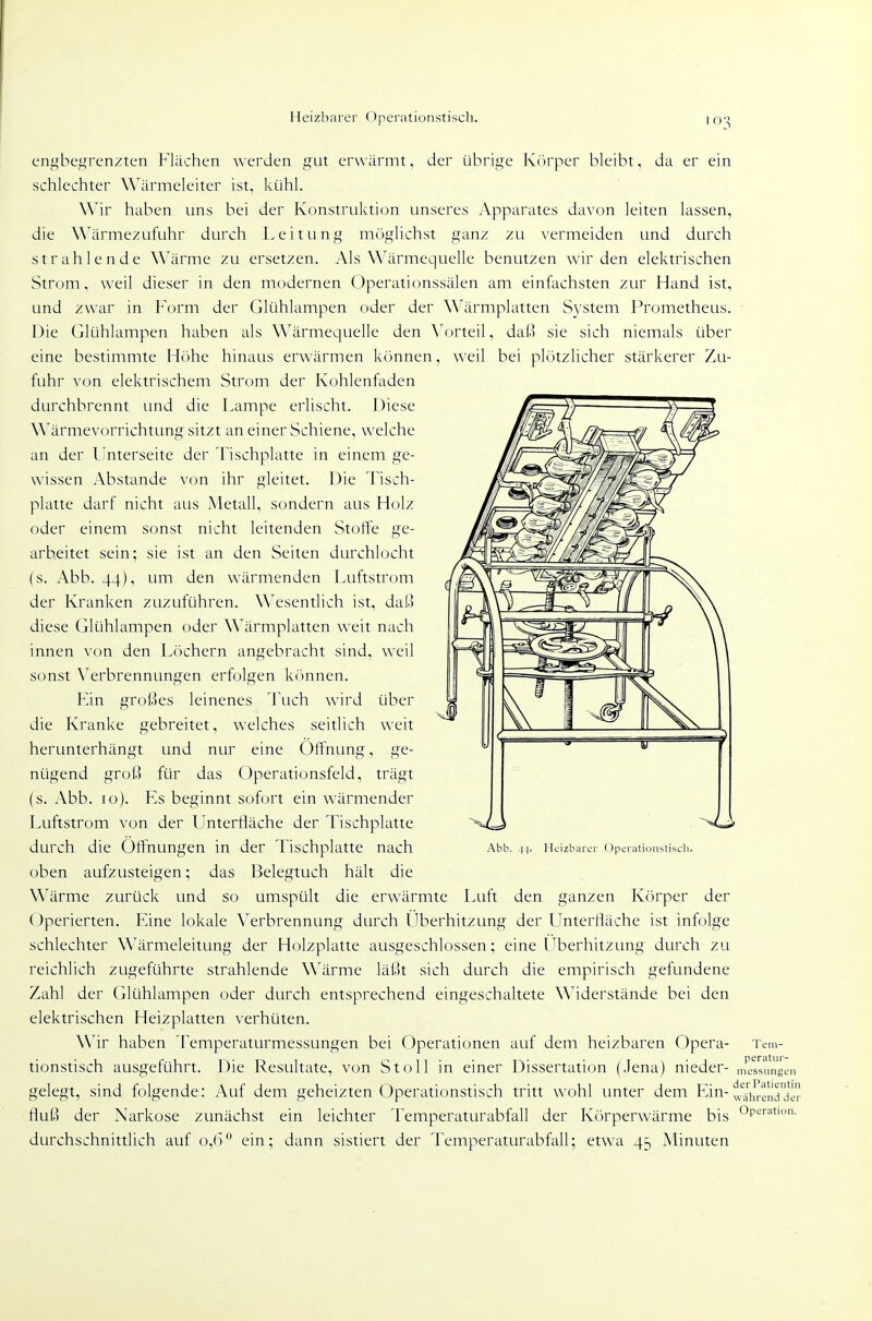 Heizbarer (Operationstisch. enf^begrenzten Flächen werden gut erwärmt, der übriire Kcirper bleibt, da er ein schlechter Wärmeleiter ist, kühl. Wir haben uns bei der Konstrtiktion unseres Apparates davon leiten lassen, die Wärmezufuhr durch Leitung mcjglichst ganz zu ^'ermeiden und durch strahlende Wärme zu ersetzen. Als Wärmequelle benutzen wir den elektrischen Strom, weil dieser in den modernen Operationssälen am einfachsten zur Hand ist, und zwar in Form der Glühlampen oder der W^ärmplatten System Prometheus. Die Glühlampen haben als Wärmequelle den X'orteil, daß sie sich niemals über eine bestimmte Höhe hinaus erwärmen können, weil bei plötzlicher stärkerer Zu- fuhr von elektrischem Strom der Kohlenfaden durchbrennt und die Fampe erlischt. Diese Wärmevorrichtung sitzt an einer Schiene, welche an der l'nterseite der Tischplatte in einem ge- wissen Abstände von ihr gleitet. Die Tisch- platte darf nicht aus Metall, sondern aus Holz oder einem sonst nicht leitenden Stoffe ge- arbeitet sein; sie ist an den Seiten durchlocht (s. Abb. 44), um den wärmenden Luftstrom der Kranken zuzuführen. Wesentlich ist, dal.i diese Glühlampen oder Wärmplatten weit nach innen von den Löchern angebracht sind, weil sonst \erbrennungen erfolgen kr)nnen. Fin großes leinenes Tuch wird über die Kranke gebreitet, welches seitlich weit herunterhängt und nur eine Öffnung, ge- nügend groß für das Operationsfeld, trägt (s. Abb. 10). Fs beginnt sofort ein wärmender Luftstrom von der FInterfläche der Tischplatte durch die Öffnungen in der Tischplatte nach oben aufzusteigen; das Belegtuch hält die Wärme zurück und so umspült die erwärmte Luft den ganzen Körper der ()perierten. Fine lokale Verbrennung durch Uberhitzimg der LInterHäche ist infolge schlechter Wärmeleitung der Holzplatte ausgeschlossen; eine l^berhitzung durch zu reichlich zugeführte strahlende Wärme läßt sich durch die empirisch gefundene Zahl der Glühlampen oder durch entsprechend eingeschaltete Widerstände bei den elektrischen Heizplatten verhüten. Wir haben Temperaturmessungen bei Operationen auf dem heizbaren Opera- tionstisch ausgeführt. Die Resultate, von St oll in einer Dissertation (Jena) nieder- gelegt, sind folgende: Auf dem geheizten Operationstisch tritt wohl unter dem Fin-!f4\irenddeJ tluß der Narkose zunächst ein leichter Temperaturabfall der Körperwärme bis Op'-''^t'°- durchschnittlich auf 0,6° ein; dann sistiert der Temperaturabfall; etwa 45 Minuten Abb. 4-|. Heizbarer Operationstiscli. Tem- peratui'- niessungeii