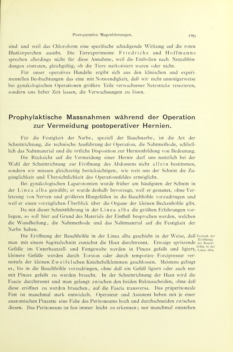 Postoperative Magenbliitungen. loq sind und weil das Chloroform eine spezifische schädigende Wirkung auf die roten Blutkörperchen ausübt. Die Tierexperimente Friedrichs und Hoffmanns sprechen allerdings nicht für diese Annahme, weil die Embolien nach Netzabbin- dungen eintraten, gleichgültig, ob die Tiere narkotisiert waren oder nicht. Für unser operatives Handeln ergibt sich aus den klinischen und experi- mentellen Beobachtungen das eine mit Notwendigkeit, dai) \\\r nicht unn(')tigerweise bei gynäkologischen Operationen größere Teile verwachsener Netzstücke resezieren, sondern uns lieber Zeit lassen, die Verwachsungen zu lösen. Prophylaktische Massnahmen während der Operation zur Vermeidung postoperativer Hernien. Für die Festigkeit der Narbe, speziell der Bauchnarbe, ist die Art der Schnittrichtung, die technische Ausführung der Operation, die Nahtmethode, schließ- lich das Nahtmaterial und die (Ertliche Disposition zur Hernienbildung von Bedeutung. Die Rücksicht auf die \^ermeidung einer Hernie darf uns natürlich bei der Wahl der Schnittrichtung zur Flröffnung des Abdomens nicht allein bestimmen, sondern wir müssen gleichzeitig berücksichtigen, wie weit uns der Schnitt die Zu- gänglichkeit und l^bersichtlichkeit des Operationsfeldes ermöglicht. Bei gynäkologischen Laparotomien wurde früher am häufigsten der Schnitt in der Linea alba gewählt; er wurde deshalb bevorzugt, weil er gestattet, ohne Ver- letzung von Nerven und größeren Blutgefäßen in die Bauchhöhle vorzudringen und weil er einen vorzüglichen Lberblick über die Organe der kleinen Beckenhöhle gibt. Da mit dieser Schnittführung in der Linea alba die größten Erfahrungen vor- liegen, so soll hier auf Grund des Materials der Einfluß besprochen werden, welchen die Wundheilung, die Nahtmethode und das Nahtmaterial auf die Festigkeit der Narbe haben. Die Eröffnung der Bauchhöhle in der Linea alba geschieht in der Weise, daß Technik der man mit einem Sagittalschnitt zunächst die Haut durch trennt. Etwaige spritzende der Bauch- Gefäße im Unterhautzell- und Fettgewebe werden in Pinces gefaßt und ligiert, Linea'aiba! kleinere Gefäße werden durch Torsion oder durch temporäre Forcipressur ver- mittels der kleinen Zweifeischen Kniehebelklemmen geschlossen. Meistens gelingt es, bis in die Bauchhöhle vorzudringen, ohne daß ein Gefäß ligiert oder auch nur mit Pinces gefaßt zu werden braucht. In der Schnittrichtung der Haut wird die Fascie durchtrennt und man gelangt zwischen den beiden Rektusscheiden, ohne daß diese eröffnet zu werden brauchen, auf die Fascia transversa. Das präperitoneale Fett ist manchmal stark entwickelt. Operateur und Assistent heben mit je einer anatomischen Pinzette eine Falte des Peritoneums hoch und durchschneiden zwischen diesen. Das Peritoneum ist fast immer leicht zu erkennen ; nur manchmal entstehen