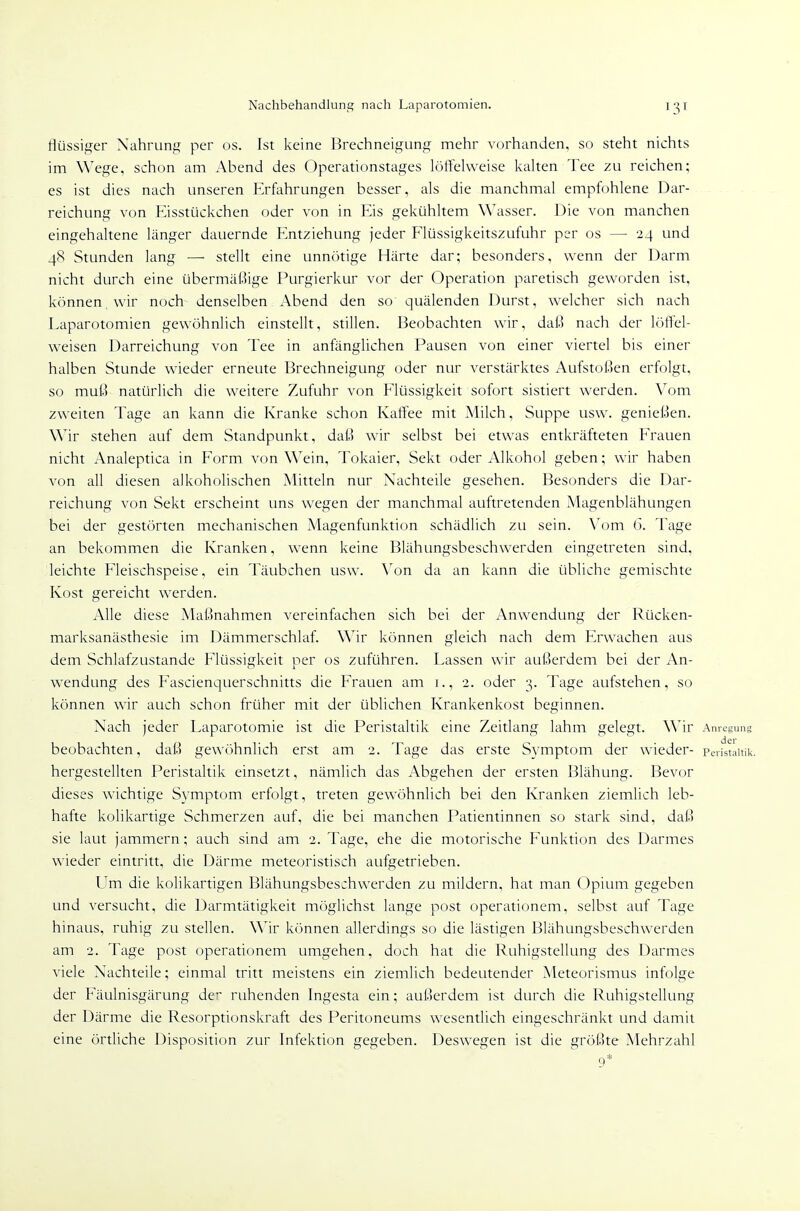 Nachbehandlung nach Laparotomien. flüssiger Nahrung per os. Ist keine Brechneigung mehr vorhanden, so steht nichts im Wege, schon am Abend des Operationstages löffelweise kalten Tee zu reichen; es ist dies nach unseren F>fahrungen besser, als die manchmal empfohlene Dar- reichung von Eisstückchen oder von in Eis gekühltem Wasser. Die von manchen eingehaltene länger dauernde Entziehung jeder Flüssigkeitszufuhr per os — 24 und 4<S Stunden lang — stellt eine unnötige Härte dar; besonders, wenn der Darm nicht durch eine übermäßige Purgierkur vor der Operation paretisch geworden ist, können wir noch denselben Abend den so quälenden Durst, welcher sich nach Laparotomien gewöhnlich einstellt, stillen. Beobachten wir, daß nach der löflel- weiscn Darreichung von Tee in anfänglichen Pausen von einer viertel bis einer halben Stunde wieder erneute Brechneigung oder nur verstärktes Aufstoßen erfolgt, so muß natürlich die weitere Zufuhr von Flüssigkeit sofort sistiert werden. Vom zweiten Tage an kann die Kranke schon Kaffee mit Milch, Suppe usw. genießen. Wir stehen auf dem Standpunkt, daß wir selbst bei etwas entkräfteten Frauen nicht Analeptica in Form von Wein, Tokaier, Sekt oder Alkohol geben; wir haben von all diesen alkoholischen Mitteln nur Nachteile gesehen. Besonders die Dar- reichung von Sekt erscheint uns wegen der manchmal auftretenden Magenblähungen bei der gestörten mechanischen Magenfunktion schädlich zu sein. \'om 6. Tage an bekommen die Kranken, wenn keine Blähungsbeschwerden eingetreten sind, leichte Fleischspeise, ein Täubchen usw. Von da an kann die übliche gemischte Kost gereicht werden. Alle diese Maßnahmen vereinfachen sich bei der Anwendung der Rücken- marksanästhesie im Dämmerschlaf. Wir können gleich nach dem Erwachen aus dem Schlafzustande Flüssigkeit per os zuführen. Lassen wir außerdem bei der An- wendung des Fascienquerschnitts die Frauen am i., 2. oder 3. Tage aufstehen, so können wir auch schon früher mit der üblichen Krankenkost beginnen. Nach jeder Laparotomie ist die Peristaltik eine Zeitlang lahm gelegt. Wir Anregung beobachten, daß gewöhnlich erst am 2. Tage das erste Symptom der wieder- pedstlitik. hergestellten Peristaltik einsetzt, nämlich das Abgehen der ersten Blähung. Bevor dieses wichtige Symptom erfolgt, treten gewöhnlich bei den Kranken ziemlich leb- hafte kolikartige Schmerzen auf, die bei manchen Patientinnen so stark sind, daß sie laut jammern; auch sind am 2. Tage, ehe die motorische Funktion des Darmes wieder eintritt, die Därme meteoristisch aufgetrieben. LTm die kolikartigen Blähungsbeschwerden zu mildern, hat man (3pium gegeben und versucht, die Darmtätigkeit möglichst lange post operationem, selbst auf Tage hinaus, ruhig zu stellen. Wir können allerdings so die lästigen Blähungsbeschwerden am 2. Tage post operationem umgehen, doch hat die Ruhigstellung des Darmes viele Nachteile; einmal tritt meistens ein ziemlich bedeutender Meteorismus infolge der Fäulnisgärung der ruhenden Ingesta ein; außerdem ist durch die Ruhigstellung der Därme die Resorptionskraft des Peritoneums wesentlich eingeschränkt und damit eine örtliche Disposition zur Infektion gegeben. Deswegen ist die größte Mehrzahl 9*