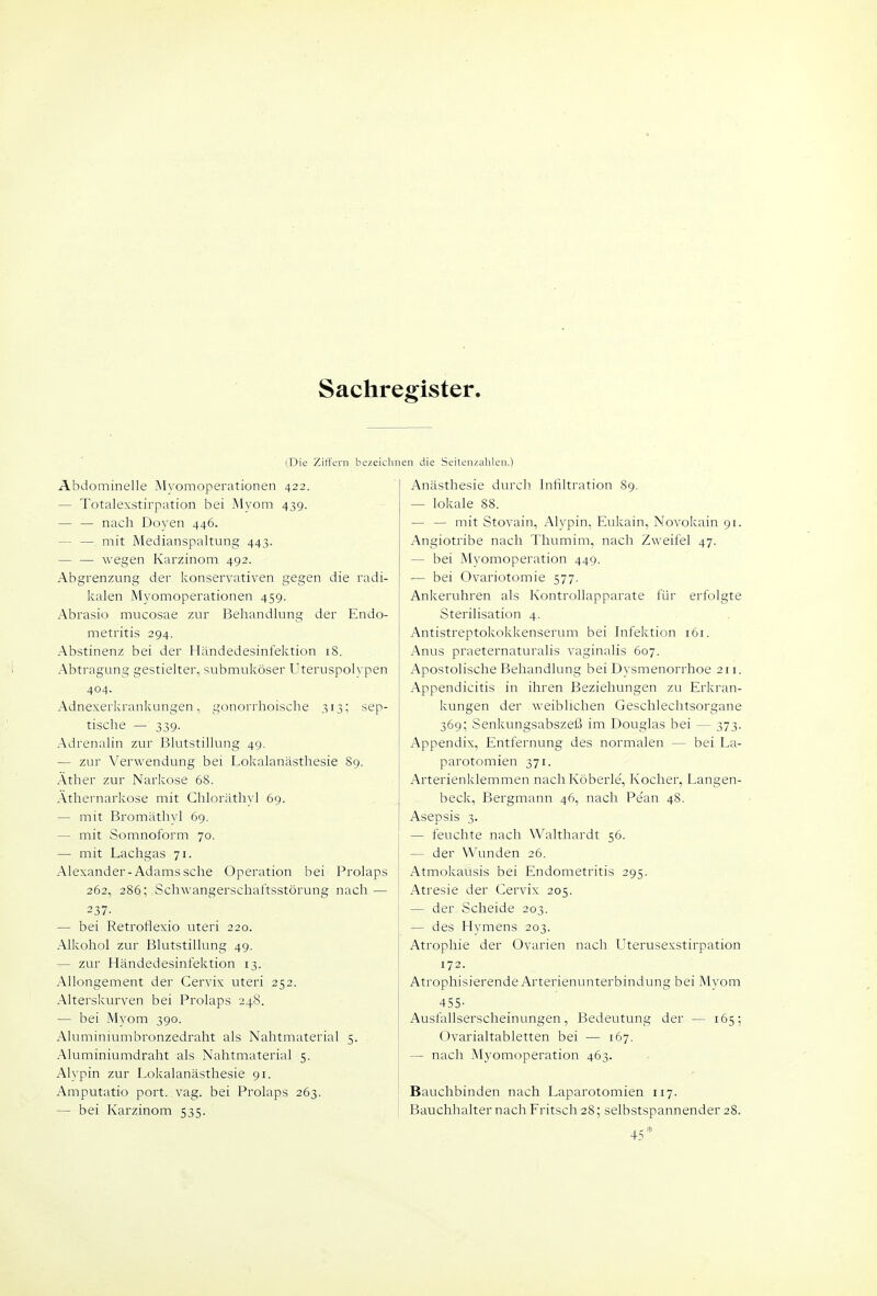 Sachregister (Die ZitTern bezeichi Abdominelle Mvomoperationen 422. — Totalexstirpation bei Myom 439. — — nach Doyen 446. — — mit Medianspaltung 443. — — wegen Karzinom 492. Abgrenzung der konservativen gegen die radi- kalen Myomoperationen 459. Abrasio mucosae zur Behandlung der Endo- metritis 294. Abstinenz bei der Händedesinfektion 18. Abtragung gestielter, submuköser Uteruspoh'pen 404. Adnexericrankungen, gonorrhoische 313; sep- tische — 339. Adrenalin zur Blutstillung 49. — zur Verwendung bei Lokalanästhesie 89. Äther zur Narkose 68. Äthernarkose mit Chloräthyl 69. — mit Bromäthyl 69. — mit Somnoform 70. — mit Lachgas 71. Alexander-Adams sehe Operation bei Prolaps 262, 286; Schwangerschaftsstörung nach — 237- — bei Retroflexio uteri 220. Alkohol zur Blutstillung 49. — zur Händedesinfektion 13. Allongement der Cervix uteri 252. Alterskurven bei Prolaps 248. — bei Myom 390. Aluminiumbronzedraht als Nahtmaterial 5. Aluminiumdraht als Nahtmaterial 5. Alypin zur Lokalanästhesie 91. Amputatio port. vag. bei Prolaps 263. — bei Karzinom 535. I len die Seitenzahlen.) Anästhesie durch Infiltration 89. — lokale 88. — — mit Stovain, Alypin, Eukain, Novokain 91. Angiotribe nach Thumim, nach Zweifel 47. — bei Myomoperation 449. — bei Ovariotomie 577. Ankeruhren als Kontrollapparate für erfolgte Sterilisation 4. Antistreptokokkenserum bei Infektion 161. Anus praeternaturalis vaginalis 607. Apostolische Behandlung bei Dysmenorrhoe 211. Appendicitis in ihren Beziehungen zu Erkran- kungen der weiblichen Geschlechtsorgane 369; Senkungsabszeß im Douglas bei — 373. Appendix, Entfernung des normalen — bei La- parotomien 371. Arterienklemmen nachKöberle, Kocher, Langen- beck, Bergmann 46, nach Pe'an 48. Asepsis 3. — feuchte nach Walthardt 56. — der Wunden 26. Atmokausis bei Endometritis 295. Atresie der Cervix 205. — der Scheide 203. — des Hymens 203. Atrophie der Ovarien nach Llterusexstirpation 172. Atrophisierende Arterienunterbindung bei Myom 455- Ausfallserscheinungen, Bedeutung der — 165; Ovarialtabletten bei — 167. — nach Myomoperation 463. Bauchbinden nach Laparotomien 117. Bauchhalter nach Fritsch 28; selbstspannender 28.