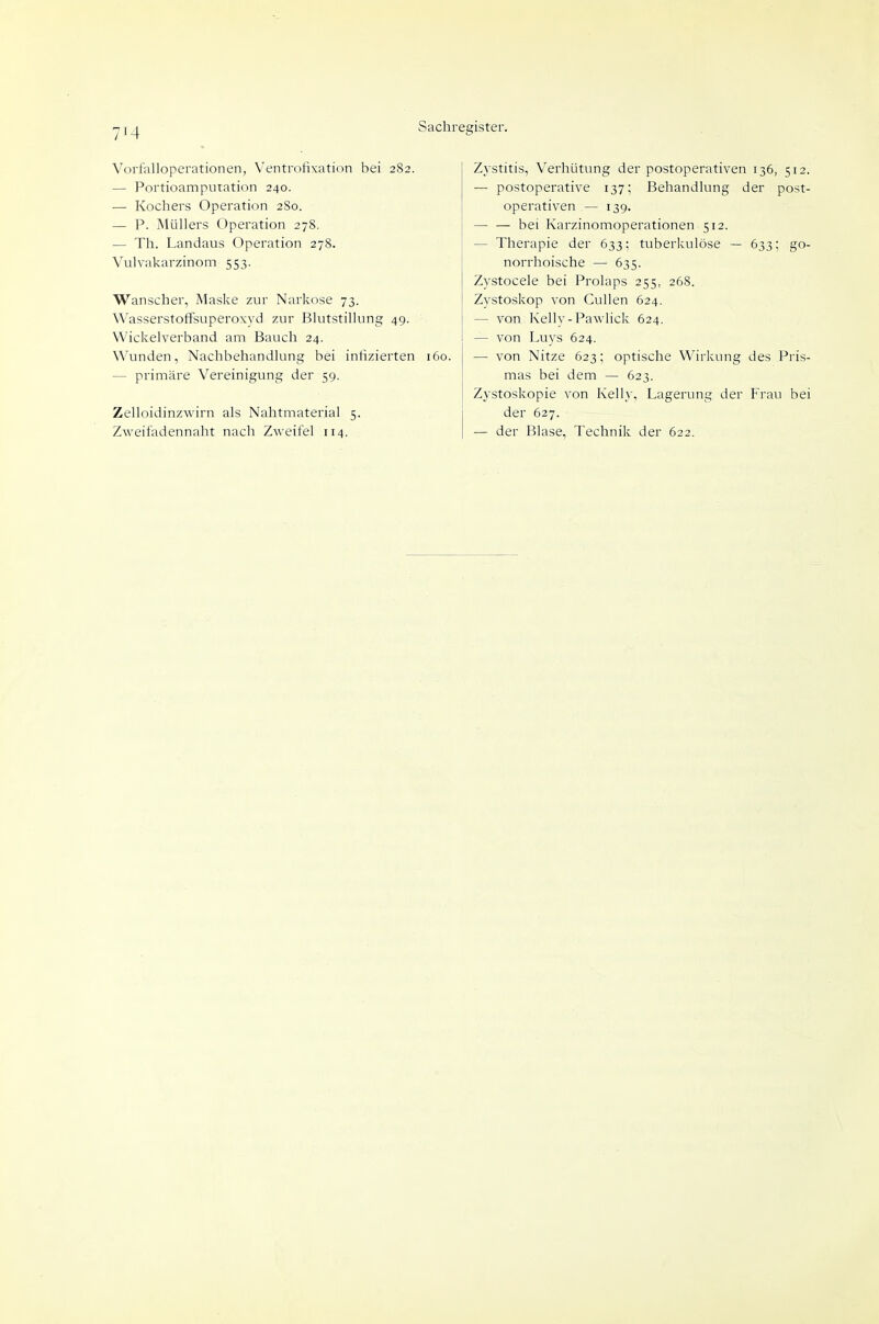 Vorfalloperationen, Ventrofixation bei 282. — Portioamputation 240. — Kochers Operation 2S0. — P. Müllers Operation 278. — Th. Landaus Operation 278. Vulvakarzinom 553. Wanscher, Maske zur Narkose 73. Wasserstoffsuperoxyd zur Blutstillung 49. Wickelverband am Bauch 24. Wunden, Nachbehandlung bei infizierten 160. — primäre Vereinigung der 59. Zelloidinzwirn als Nahtmaterial 5. Zweifadennaht nach Zweifel 114. Zystitis, Verhütung der postoperativen 136, 512. — postoperative 137; Behandlung der post- operativen — 139. — — bei Karzinomoperationen 512. — Therapie der 633: tuberkulöse — 633; go- norrhoische — 635. Zystocele bei Prolaps 255, 268. Zystoskop von Gullen 624. — von Kelly-Pawlick 624. — von Luys 624. — von Nitze 623; optische Wirkung des Pris- mas bei dem — 623. Zystoskopie von Kelly, Lagerung der Frau bei der 627. — der Blase, Technik der 622.