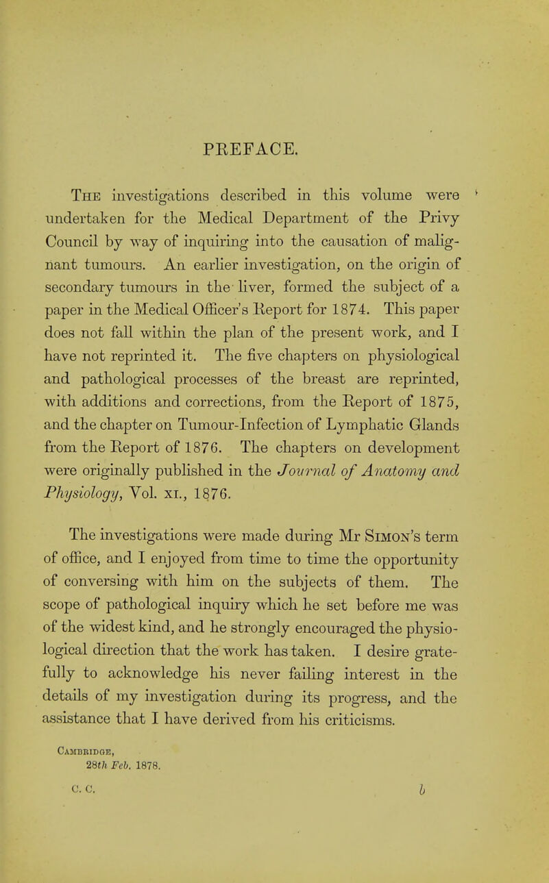 PREFACE. The investigations described in this volume were undertaken for the Medical Department of the Privy Council by way of inquiring into the causation of malig- nant tumours. An earlier investigation, on the origin of secondary tumours in the' liver, formed the subject of a paper in the Medical Officer's Report for 1874. This paper does not fall within the plan of the present work, and I have not reprinted it. The five chapters on physiological and pathological processes of the breast are reprinted, with additions and corrections, from the Report of 1875, and the chapter on Tumour-Infection of Lymphatic Glands from the Report of 1876. The chapters on development were originally published in the Journal of Anatomy and Physiology, Vol. xi., 1876. The investigations were made during Mr Simon's term of office, and I enjoyed from time to time the opportunity of conversing with him on the subjects of them. The scope of pathological inquiry which he set before me was of the widest kind, and he strongly encouraged the physio- logical direction that the work has taken. I desire grate- fully to acknowledge his never failing interest in the details of my investigation during its progress, and the assistance that I have derived from his criticisms. Cambridoe, 28th Feb. 1878.