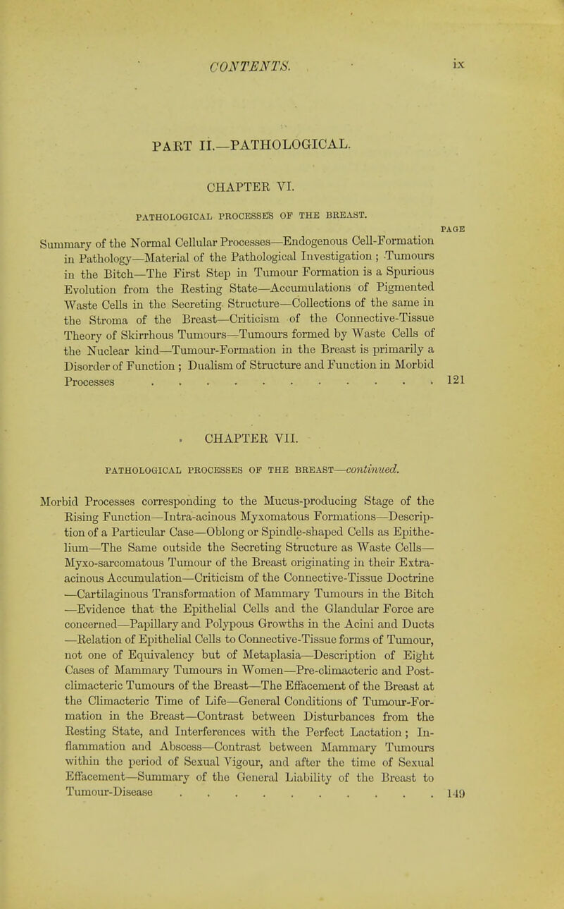 PART II.—PATHOLOGICAL. CHAPTER VI. PATHOLOGICAL PROCESSUS OF THE BREAST. PAGE Summary of the Normal Cellular Processes—Endogenous Cell-Formation in Pathology—Material of the Pathological Investigation ; Tumours in the Bitch—The First Step in Tumour Formation is a Spurious Evolution from the Resting State—Accumulations of Pigmented Waste Cells in the Secreting Structure—Collections of the same in the Stroma of the Breast—Criticism of the Connective-Tissue Theory of Skirrhous Tumours—Tumours formed by Waste Cells of the Nuclear kind—Tumour-Formation in the Breast is primarily a Disorder of Function ; Dualism of Structure and Function in Morbid Processes 121 CHAPTER VII. PATHOLOGICAL PROCESSES OF THE BREAST—Continued. Morbid Processes corresponding to the Mucus-producing Stage of the Rising Function—Intra-acinous Myxomatous Formations—Descrip- tion of a Particular Case—Oblong or Spindle-shaped Cells as Epithe- lium—The Same outside the Secreting Structure as Waste Cells— Myxo-sarcomatous Tumour of the Breast originating in their Extra- acinous Accumulation—Criticism of the Connective-Tissue Doctrine —Cartilaginous Transformation of Mammary Tumours in the Bitch —Evidence that the Epithelial Cells and the Glandular Force are concerned—Papillary and Polypous Growths in the Acini and Ducts —Relation of Epithelial Cells to Connective-Tissue forms of Tumour, not one of Equivalency but of Metaplasia—Description of Eight Cases of Mammary Tumours in Women—Pre-climacteric and Post- climacteric Tumours of the Breast—The Effacement of the Breast at the Climacteric Time of Life—General Conditions of Tumour-For- mation in the Breast—Contrast between Disturbances from the Resting State, and Interferences with the Perfect Lactation; In- flammation and Abscess—Contrast between Mammary Tumours within the period of Sexual Vigour, and after the time of Sexual Effacement—Summary of the General Liability of the Breast to Tumour-Disease 149