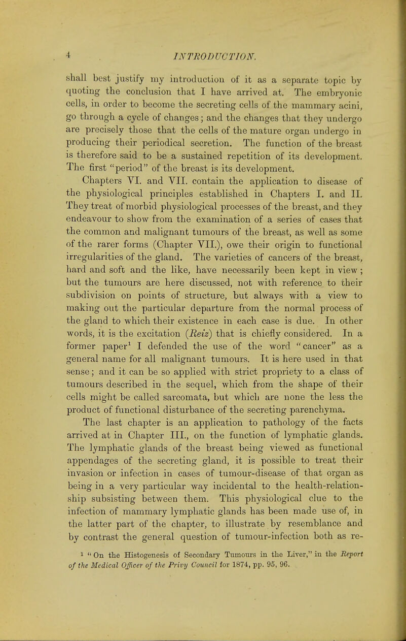 /.V 'PRODUCTION. shall best justify my introduction of it as a separate topic by quoting the conclusion that I have arrived at. The embryonic cells, in order to become the secreting cells of the mammary acini, go through a cycle of changes; and the changes that they undergo are precisely those that the cells of the mature organ undergo in producing their periodical secretion. The function of the breast is therefore said to be a sustained repetition of its development. The first period of the breast is its development. Chapters VI. and VII. contain the application to disease of the physiological principles established in Chapters I. and II. They treat of morbid physiological processes of the breast, and they endeavour to show from the examination of a series of cases that the common and malignant tumours of the breast, as well as some of the rarer forms (Chapter VII.), owe their origin to functional irregularities of the gland. The varieties of cancers of the breast, hard and soft and the like, have necessarily been kept in view ; but the tumours are here discussed, not with reference to their subdivision on points of structure, but always with a view to making out the particular departure from the normal process of the gland to which their existence in each case is due. In other words, it is the excitation (Reiz) that is chiefly considered. In a former paper1 I defended the use of the word cancer as a general name for all malignant tumours. It is here used in that sense; and it can be so applied with strict propriety to a class of tumours described in the sequel, which from the shape of their cells might be called sarcomata, but which are none the less the product of functional disturbance of the secreting parenchyma. The last chapter is an application to pathology of the facts arrived at in Chapter III., on the function of lymphatic glands. The lymphatic glands of the breast being viewed as functional appendages of the secreting gland, it is possible to treat their invasion or infection in cases of tumour-disease of that organ as being in a very particular way incidental to the health-relation- ship subsisting between them. This physiological clue to the infection of mammary lymphatic glands has been made use of, in the latter part of the chapter, to illustrate by resemblance and by contrast the general question of tumour-infection both as re- 1  On the Histogenesis of Secondary Tumours in the Liver, in the Report of the Medical Officer of the Privy Council for 1874, pp. 95, 96.