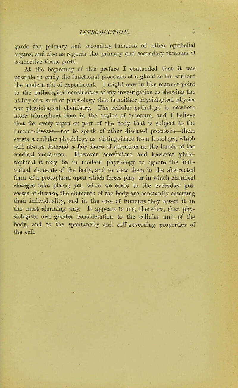 gards the primary and secondary tumours of other epithelial organs, and also as regards the primary and secondary tumours of connective-tissue parts. At the beginning of this preface I contended that it was possible to study the functional processes of a gland so far without the modern aid of experiment. I might now in like manner point to the pathological conclusions of my investigation as showing the utility of a kind of physiology that is neither physiological physics nor physiological chemistry. The cellular pathology is nowhere more triumphant than in the region of tumours, and I believe that for every organ or part of the body that is subject to the tumour-disease—not to speak of other diseased processes—there exists a cellular physiology as distinguished from histology, which will always demand a fair share of attention at the hands of the medical profession. However convenient and however philo- sophical it may be in modern physiology to ignore the indi- vidual elements of the body, and to view them in the abstracted form of a protoplasm upon which forces play or in which chemical changes take place; yet, when we come to the everyday pro- cesses of disease, the elements of the body are constantly asserting their individuality, and in the case of tumours they assert it in the most alarming way. It appears to me, therefore, that phy- siologists owe greater consideration to the cellular unit of the body, and to the spontaneity and self-governing properties of the cell.