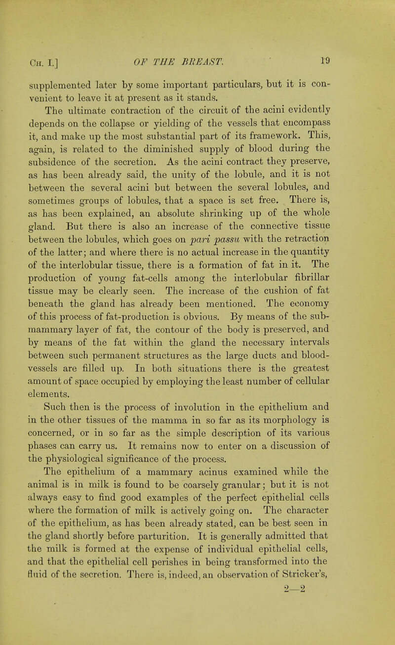 supplemented later by some important particulars, but it is con- venient to leave it at present as it stands. The ultimate contraction of the circuit of the acini evidently depends on the collapse or yielding of the vessels that encompass it, and make up the most substantial part of its framework. This, again, is related to the diminished supply of blood during the subsidence of the secretion. As the acini contract they preserve, as has been already said, the unity of the lobule, and it is not between the several acini but between the several lobules, and sometimes groups of lobules, that a space is set free. There is, as has been explained, an absolute shrinking up of the whole gland. But there is also an increase of the connective tissue between the lobules, which goes on pari passu with the retraction of the latter; and where there is no actual increase in the quantity of the interlobular tissue, there is a formation of fat in it. The production of young fat-cells among the interlobular fibrillar tissue may be clearly seen. The increase of the cushion of fat beneath the gland has already been mentioned. The economy of this process of fat-production is obvious. By means of the sub- mammary layer of fat, the contour of the body is preserved, and by means of the fat within the gland the necessary intervals between such permanent structures as the large ducts and blood- vessels are filled up. In both situations there is the greatest amount of space occupied by employing the least number of cellular elements. Such then is the process of involution in the epithelium and in the other tissues of the mamma in so far as its morphology is concerned, or in so far as the simple description of its various phases can carry us. It remains now to enter on a discussion of the physiological significance of the process. The epithelium of a mammary acinus examined while the animal is in milk is found to be coarsely granular; but it is not always easy to find good examples of the perfect epithelial cells where the formation of milk is actively going on. The character of the epithelium, as has been already stated, can be best seen in the gland shortly before parturition. It is generally admitted that the milk is formed at the expense of individual epithelial cells, and that the epithelial cell perishes in being transformed into the fluid of the secretion. There is, indeed, an observation of Strieker's, 2—2