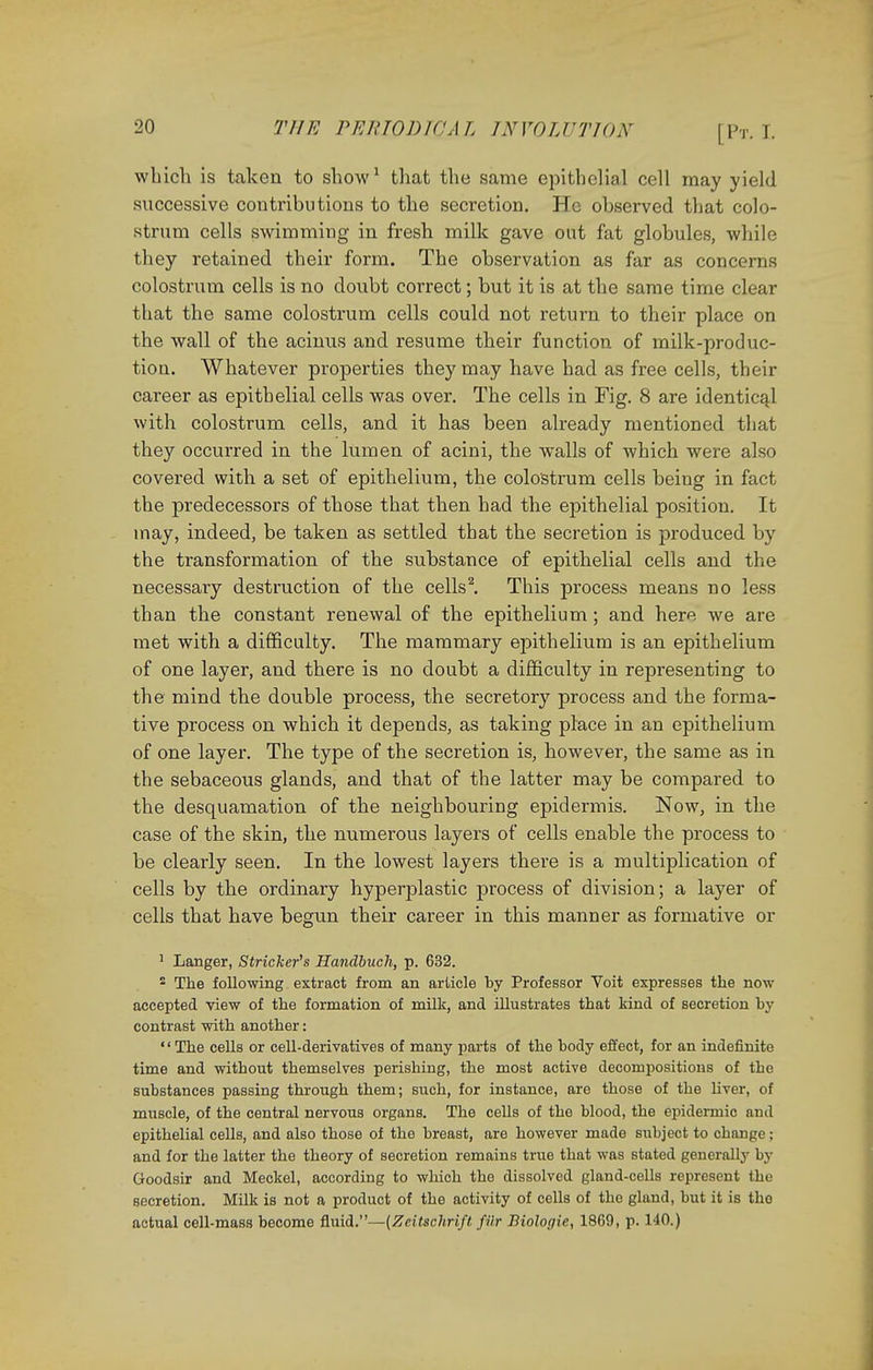 which is taken to show1 that the same epithelial cell may yield successive contributions to the secretion. He observed that colo- strum cells swimming in fresh milk gave out fat globules, while they retained their form. The observation as far as concerns colostrum cells is no doubt correct; but it is at the same time clear that the same colostrum cells could not return to their place on the wall of the acinus and resume their function of milk-produc- tion. Whatever properties they may have had as free cells, their career as epithelial cells was over. The cells in Fig. 8 are identical with colostrum cells, and it has been already mentioned that they occurred in the lumen of acini, the walls of which were also covered with a set of epithelium, the colostrum cells being in fact the predecessors of those that then had the epithelial position. It may, indeed, be taken as settled that the secretion is produced by the transformation of the substance of epithelial cells and the necessary destruction of the cells2. This process means no less than the constant renewal of the epithelium; and here we are met with a difficulty. The mammary epithelium is an epithelium of one layer, and there is no doubt a difficulty in representing to the mind the double process, the secretory process and the forma- tive process on which it depends, as taking place in an epithelium of one layer. The type of the secretion is, however, the same as in the sebaceous glands, and that of the latter may be compared to the desquamation of the neighbouring epidermis. Now, in the case of the skin, the numerous layers of cells enable the process to be clearly seen. In the lowest layers there is a multiplication of cells by the ordinary hyperplastic process of division; a layer of cells that have begun their career in this manner as formative or 1 Langer, Strieker's Handbuch, p. 632. 2 The following extract from an article by Professor Voit expresses the now- accepted view of the formation of milk, and illustrates that kind of secretion by contrast with another: '' The cells or cell-derivatives of many parts of the body effect, for an indefinite time and without themselves perishing, the most active decompositions of the substances passing through them; such, for instance, are those of the liver, of muscle, of the central nervous organs. The cells of the blood, the epidermic and epithelial cells, and also those of the breast, are however made siibject to change; and for the latter the theory of secretion remains true that was stated generally by Goodsir and Meckel, according to which the dissolved gland-cells represent the secretion. Milk is not a product of the activity of cells of the gland, but it is the actual cell-mass become fluid.—(Zeitschrift, fUr Biologic, 1869, p. 140.)