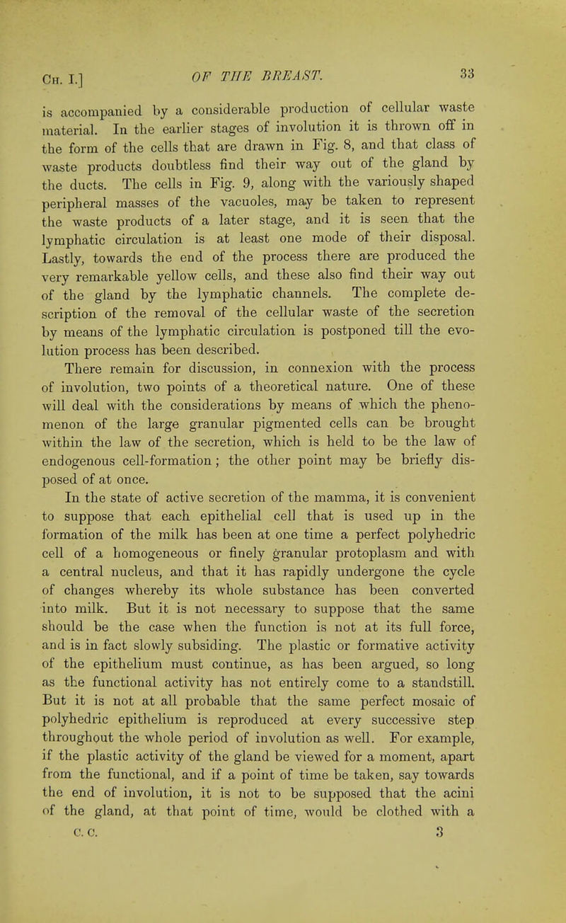 is accompanied by a considerable production of cellular waste material. In the earlier stages of involution it is thrown off in the form of the cells that are drawn in Fig. 8, and that class of waste products doubtless find their way out of the gland by the ducts. The cells in Fig. 9, along with the variously shaped peripheral masses of the vacuoles, may be taken to represent the waste products of a later stage, and it is seen that the lymphatic circulation is at least one mode of their disposal. Lastly, towards the end of the process there are produced the very remarkable yellow cells, and these also find their way out of the gland by the lymphatic channels. The complete de- scription of the removal of the cellular waste of the secretion by means of the lymphatic circulation is postponed till the evo- lution process has been described. There remain for discussion, in connexion with the process of involution, two points of a theoretical nature. One of these will deal with the considerations by means of which the pheno- menon of the large granular pigmented cells can be brought within the law of the secretion, which is held to be the law of endogenous cell-formation; the other point may be briefly dis- posed of at once. In the state of active secretion of the mamma, it is convenient to suppose that each epithelial cell that is used up in the formation of the milk has been at one time a perfect polyhedric cell of a homogeneous or finely granular protoplasm and with a central nucleus, and that it has rapidly undergone the cycle of changes whereby its whole substance has been converted into milk. But it is not necessary to suppose that the same should be the case when the function is not at its full force, and is in fact slowly subsiding. The plastic or formative activity of the epithelium must continue, as has been argued, so long as the functional activity has not entirely come to a standstill. But it is not at all probable that the same perfect mosaic of polyhedric epithelium is reproduced at every successive step throughout the whole period of involution as well. For example, if the plastic activity of the gland be viewed for a moment, apart from the functional, and if a point of time be taken, say towards the end of involution, it is not to be supposed that the acini of the gland, at that point of time, would be clothed with a 0. C. 3