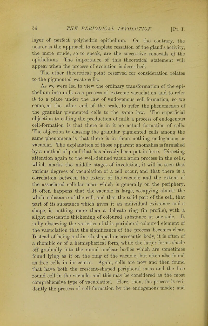 layer of perfect polyhedric epithelium. On the contrary, the nearer is the approach to complete cessation of the gland's activity, the more crude, so to speak, are the successive renewals of the epithelium. The importance of this theoretical statement will appear when the process of evolution is described. The other theoretical point reserved for consideration relates to the pigmented waste-cells. As we were led to view the ordinary transformation of the- epi- thelium into milk as a process of extreme vacuolation and to refer it to a place under the law of endogenous cell-formation, so we come, at the other end of the scale, to refer the phenomenon of the granular pigmented cells to the same law. The superficial objection to calling the production of milk a process of endogenous cell-formation is that there is in it no actual formation of cells. The objection to classing the granular pigmented cells among the same phenomena is that there is in them nothing endogenous or vacuolar. The explanation of those apparent anomalies is furnished by a method of proof that has already been put in force. Directing attention again to the well-defined vacuolation process in the cells, which marks the middle stages of involution, it will be seen that various degrees of vacuolation of a cell occur, and that there is a correlation between the extent of the vacuole and the extent of the associated cellular mass which is generally on the periphery. It often happens that the vacuole is large, occupying almost the whole substance of the cell, and that the solid part of the cell, that part of its substance which gives it an individual existence and a shape, is nothing more than a delicate ring (in profile), with a slight crescentic thickening of coloured substance at one side. It is by observing the varieties of this peripheral coloured element of the vacuolation that the significance of the process becomes clear. Instead of being a thin rib-shaped or crescentic body, it is often of a rhombic or of a hemispherical form, while the latter forms shade off gradually into the round nuclear bodies which are sometimes found lying as if on the ring of the vacuole, but often also found as free cells in its centre. Again, cells are now and then found that have both the crescent-shaped peripheral mass and the free round cell in the vacuole, and this may be considered as the most comprehensive type of vacuolation. Here, then, the process is evi- dently the process of cell-formation by the endogenous mode; and