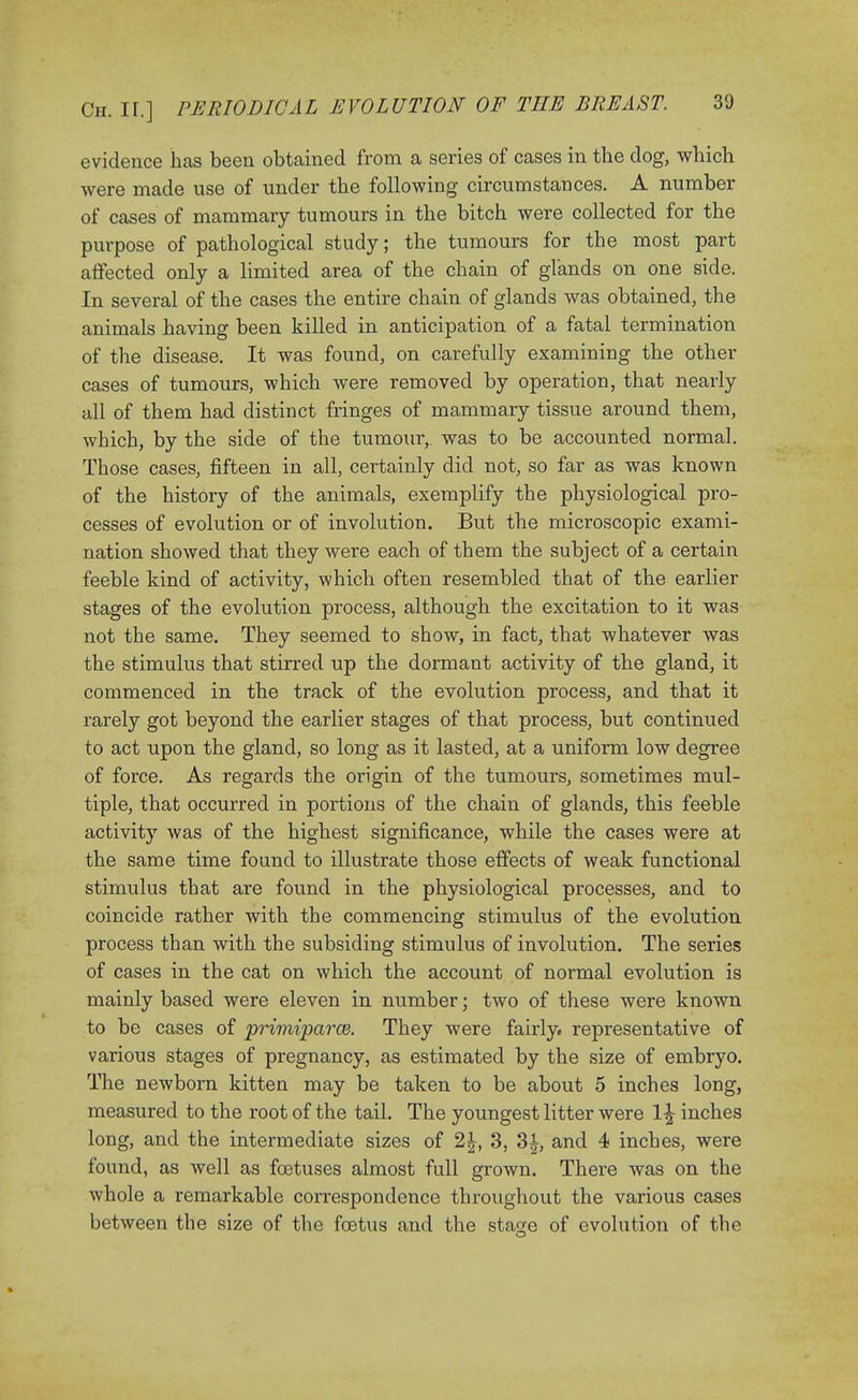 evidence has been obtained from a series of cases in the dog, which were made use of under the following circumstances. A number of cases of mammary tumours in the bitch were collected for the purpose of pathological study; the tumours for the most part affected only a limited area of the chain of glands on one side. In several of the cases the entire chain of glands was obtained, the animals having been killed in anticipation of a fatal termination of the disease. It was found, on carefully examining the other cases of tumours, which were removed by operation, that nearly all of them had distinct fringes of mammary tissue around them, which, by the side of the tumour, was to be accounted normal. Those cases, fifteen in all, certainly did not, so far as was known of the history of the animals, exemplify the physiological pro- cesses of evolution or of involution. But the microscopic exami- nation showed that they were each of them the subject of a certain feeble kind of activity, which often resembled that of the earlier stages of the evolution process, although the excitation to it was not the same. They seemed to show, in fact, that whatever was the stimulus that stirred up the dormant activity of the gland, it commenced in the track of the evolution process, and that it rarely got beyond the earlier stages of that process, but continued to act upon the gland, so long as it lasted, at a uniform low degree of force. As regards the origin of the tumours, sometimes mul- tiple, that occurred in portions of the chain of glands, this feeble activity was of the highest significance, while the cases were at the same time found to illustrate those effects of weak functional stimulus that are found in the physiological processes, and to coincide rather with the commencing stimulus of the evolution process than with the subsiding stimulus of involution. The series of cases in the cat on which the account of normal evolution is mainly based were eleven in number; two of these were known to be cases of primiparce. They were fairly, representative of various stages of pregnancy, as estimated by the size of embryo. The newborn kitten may be taken to be about 5 inches long, measured to the root of the tail. The youngest litter were l£ inches long, and the intermediate sizes of 2|, 3, 3£, and 4 inches, were found, as well as foetuses almost full grown. There was on the whole a remarkable correspondence throughout the various cases between the size of the foetus and the sta^e of evolution of the