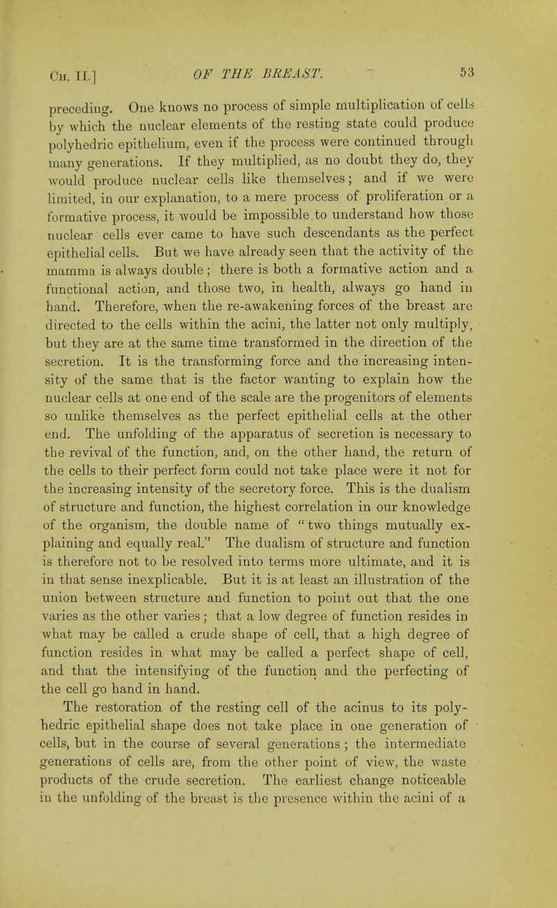 preceding. One knows no process of simple multiplication of cells by which the nuclear elements of the resting state could produce polyhedric epithelium, even if the process were continued through many generations. If they multiplied, as no doubt they do, they would produce nuclear cells like themselves; and if we were limited, in our explanation, to a mere process of proliferation or a formative process, it Avould be impossible to understand how those nuclear cells ever came to have such descendants as the perfect epithelial cells. But we have already seen that the activity of the mamma is always double; there is both a formative action and a functional action, and those two, in health, always go hand in hand. Therefore, when the re-awakening forces of the breast are directed to the cells within the acini, the latter not only multiply, but they are at the same time transformed in the direction of the secretion. It is the transforming force and the increasing inten- sity of the same that is the factor wanting to explain how the nuclear cells at one end of the scale are the progenitors of elements so unlike themselves as the perfect epithelial cells at the other end. The unfolding of the apparatus of secretion is necessary to the revival of the function, and, on the other hand, the return of the cells to their perfect form could not take place were it not for the increasing intensity of the secretory force. This is the dualism of structure and function, the highest correlation in our knowledge of the organism, the double name of  two things mutually ex- plaining and equally real. The dualism of structure and function is therefore not to be resolved into terms more ultimate, and it is in that sense inexplicable. But it is at least an illustration of the union between structure and function to point out that the one varies as the other varies; that a low degree of function resides in what may be called a crude shape of cell, that a high degree of function resides in what may be called a perfect shape of cell, and that the intensifying of the function and the perfecting of the cell go hand in hand. The restoration of the resting cell of the acinus to its poly- hedric epithelial shape does not take place in one generation of cells, but in the course of several generations ; the intermediate generations of cells are, from the other point of view, the waste products of the crude secretion. The earliest change noticeable in the unfolding of the breast is the presence within the acini of a