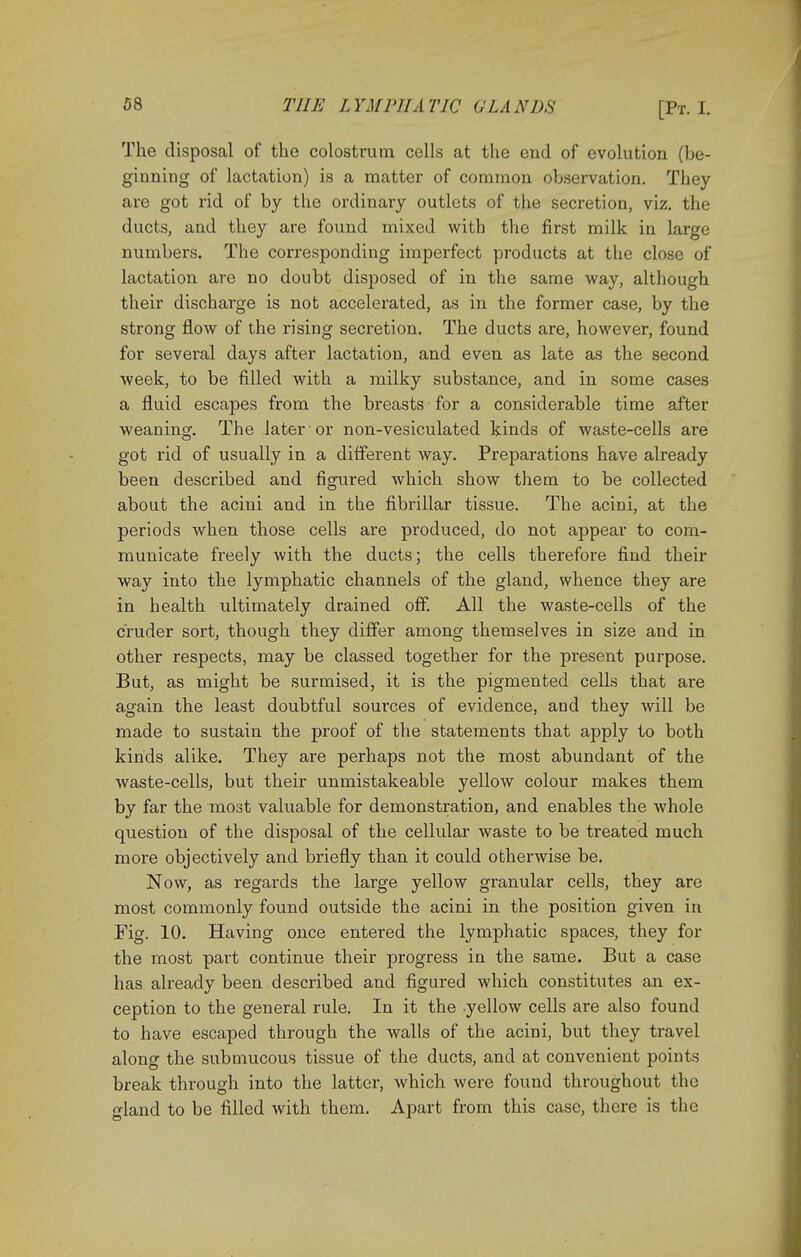 The disposal of the colostrum cells at the end of evolution (be- ginning of lactation) is a matter of common observation. They are got rid of by the ordinary outlets of the secretion, viz. the ducts, and they are found mixed with the first milk in large numbers. The corresponding imperfect products at the close of lactation are no doubt disposed of in the same way, although their discharge is not accelerated, as in the former case, by the strong flow of the rising secretion. The ducts are, however, found for several days after lactation, and even as late as the second week, to be filled with a milky substance, and in some cases a fluid escapes from the breasts for a considerable time after weaning. The later' or non-vesiculated kinds of waste-cells are got rid of usually in a different way. Preparations have already been described and figured which show them to be collected about the acini and in the fibrillar tissue. The acini, at the periods when those cells are produced, do not appear to com- municate freely with the ducts; the cells therefore find their way into the lymphatic channels of the gland, whence they are in health ultimately drained off. All the waste-cells of the cruder sort, though they differ among themselves in size and in other respects, may be classed together for the present purpose. But, as might be surmised, it is the pigmented cells that are again the least doubtful sources of evidence, and they will be made to sustain the proof of the statements that apply to both kinds alike. They are perhaps not the most abundant of the waste-cells, but their unmistakeable yellow colour makes them by far the most valuable for demonstration, and enables the whole question of the disposal of the cellular waste to be treated much more objectively and briefly than it could otherwise be. Now, as regards the large yellow granular cells, they are most commonly found outside the acini in the position given in Fig. 10. Having once entered the lymphatic spaces, they for the most part continue their progress in the same. But a case has already been described and figured which constitutes an ex- ception to the general rule. In it the yellow cells are also found to have escaped through the walls of the acini, but they travel along the submucous tissue of the ducts, and at convenient points break through into the latter, which were found throughout the land to be filled with them. Apart from this case, there is the