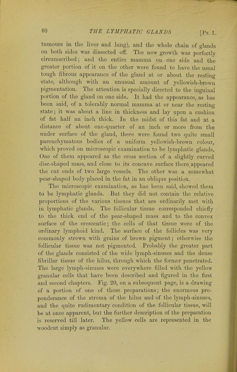 tumours in the liver and lung), and the whole chain of glands on both sides was dissected off. The new growth was perfectly circumscribed; and the entire mamma on one side and the greater portion of it on the other were found to have the usual tough fibrous appearance of the gland at or about the resting state, although with an unusual amount of yellowish-brown pigmentation. The attention is specially directed to the inguinal portion of the gland on one side. It had the appearance, as has been said, of a tolerably normal mamma at or near the resting state; it was about a line in thickness and lay upon a cushion of fat half an inch thick. In the midst of this fat and at a distance of about one-quarter of an inch or more from the under surface of the gland, there were found two quite small parenchymatous bodies of a uniform yellowish-brown colour, which proved on microscopic examination to be lymphatic glands. One of them appeared as the cross section of a slightly curved disc-shaped mass, and close to its concave surface there appeared the cut ends of two large vessels. The other was a somewhat pear-shaped body placed in the fat in an oblique position. The microscopic examination, as has been said, showed them to be lymphatic glands. But they did not contain the relative proportions of the various tissues that are ordinarily met with in lymphatic glands. The follicular tissue corresponded chiefly to the thick end of the pear-shaped mass and to the convex surface of the crescentic; the cells of that tissue were of the ordinary lymphoid kind. The surface of the follicles was very commonly strewn with grains of brown pigment; otherwise the follicular tissue was not pigmented. Probably the greater part of the glands consisted of the wide lymph-sinuses and the dense fibrillar tissue of the hilus, through which the former penetrated. The large lymph-sinuses were everywhere filled with the yellow granular cells that have been described and figured in the first and second chapters. Fig. 20, on a subsequent page, is a drawing of a portion of one of these preparations; the enormous pre- ponderance of the stroma of the hilus and of the lymph-sinuses, and the quite rudimentary condition of the follicular tissue, will be at once apparent, but the further description of the preparation is reserved till later. The yellow cells are represented in the woodcut simply as granular.