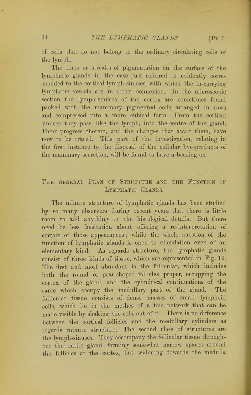 of cells that do not belong to the ordiuary circulating cells of the lymph. The lines or streaks of pigmentation on the surface of the lymphatic glands in the case just referred to evidently corre- sponded to the cortical lymph-sinuses, with which the in-carrying lymphatic vessels are in direct connexion. In the microscopic section the lymph-sinuses of the cortex are sometimes found packed with the mammary pigmented cells, arranged in rows and compressed into a more cubical form. From the cortical sinuses they pass, like the lymph, into the centre of the gland. Their progress therein, and the changes that await them, have now to be traced. This part of the investigation, relating in the first instance to the disposal of the cellular bye-products of the mammary secretion, will be found to have a bearing on The general Plan of Structure and the Function of Lymphatic Glands. The minute structure of lymphatic glands has been studied by so many observers during recent years that there is little room to add anything to the histological details. But there need be less hesitation about offering a re-interpretation of certain of those appearances; while the whole question of the function of lymphatic glands is open to elucidation even of an elementary kind. As regards structure, the lymphatic glands consist of three kinds of tissue, which are represented in Fig. 19. The first and most abundant is the follicular, which includes both the round or pear-shaped follicles proper, occupying the cortex of the gland, and the cylindrical continuations of the same which occupy the medullary part of the gland. The follicular tissue consists of dense masses of small lymphoid cells, which lie in the meshes of a fine network that can be made visible by shaking the cells out of it. There is no difference between the cortical follicles and the medullary cylinders as regards minute structure. The second class of structures are the lymph-sinuses. They accompany the follicular tissue through- out the entire gland, forming somewhat narrow spaces around the follicles at the cortex, but widening towards the medulla