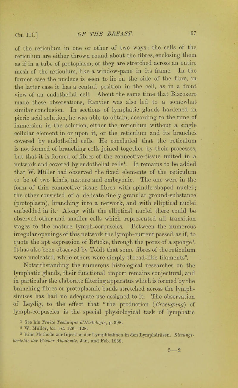 of the reticulum in one or other of two ways: the cells of the reticulum are either thrown round about the fibres, enclosing them as if in a tube of protoplasm, or they are stretched across an entire mesh of the reticulum, like a window-pane in its frame. In the former case the nucleus is seen to lie on the side of the fibre, in the latter case it has a central position in the cell, as in a front view of an endothelial cell. About the same time that Bizzozero made these observations, Ranvier was also led to a somewhat similar conclusion. In sections of lymphatic glands hardened in picric acid solution, he was able to obtain, according to the time of immersion in the solution, either the reticulum without a single cellular element in or upon it, or the reticulum and its branches covered by endothelial cells. He concluded that the reticulum is not formed of branching cells joined together by their processes, but that it is formed of fibres of the connective-tissue united in a network and covered by endothelial cells1. It remains to be added that W. Miiller had observed the fixed elements of the reticulum to be of two kinds, mature and embryonic. The one were in the form of thin connective-tissue fibres with spindle-shaped nuclei; the other consisted of a delicate finely granular gi'ound-substance (protoplasm), branching into a network, and with elliptical nuclei embedded in it. ■ Along with the elliptical nuclei there could be observed other and smaller cells which represented all transition stages to the mature lymph-corpuscles. Between the numerous irregular openings of this network the lymph-current passed, as if, to quote the apt expression of Briicke, through the pores of a sponge2. It has also been observed by Toldt that some fibres of the reticulum were nucleated, while others were simply thread-like filaments3. Notwithstanding the numerous histological researches on the lymphatic glands, their functional import remains conjectural, and in particular the elaborate filtering apparatus which is formed by the branching fibres or protoplasmic bands stretched across the lymph- sinuses has had no adequate use assigned to it. The observation of Leydig, to the effect that the production (Erzeugung) of lymph-corpuscles is the special physiological task of lymphatic 1 See his Traite Technique d'Histologic, p. 398. 2 W. Miiller, loc. cit. 126—128. 3 Eine Methodc zur Injection der Lympkbahnen in den Lympkdriisen. Sitzuvgs- berichte der Wiener Akademie, Jan. und Feb. 1868.