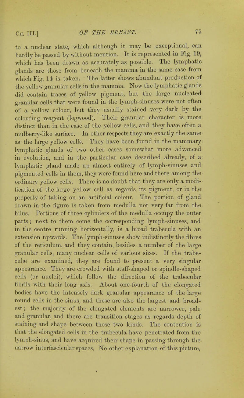 to a nuclear state, which although it may be exceptional, can hardly be passed by without mention. It is represented in Fig. 19, which has been drawn as accurately as possible. The lymphatic glands are those from beneath the mamma in the same case from which Fig. 14 is taken. The latter shows abundant production of the yellow granular cells in the mamma. Now the lymphatic glands did contain traces of yellow pigment, but the large nucleated granular cells that were found in the lymph-sinuses were not often of a yellow colour, but they usually stained very dark by the colouring reagent (logwood). Their granular character is more distinct than in the case of the yellow cells, and they have often a mulberry-like surface. In other respects they are exactly the same as the large yellow cells. They have been found in the mammary lymphatic glands of two other cases somewhat more advanced in evolution, and in the particular case described already, of a lymphatic gland made up almost entirely of lymph-sinuses and pigmented cells in them, they were found here and there among the ordinary yellow cells. There is no doubt that they are only a modi- fication of the large yellow cell as regards its pigment, or in the property of taking on an artificial colour. The portion of gland drawn in the figure is taken from medulla not very far from the hilus. Portions of three cylinders of the medulla occupy the outer parts; next to them come the corresponding lymph-sinuses, and in the centre running horizontally, is a broad trabecula with an extension upwards. The lymph-sinuses show indistinctly the fibres of the reticulum, and they contain, besides a number of the large granular cells, many nuclear cells of various sizes. If the trabe- cular are examined, they are found to present a very singular appearance. They are crowded with staff-shaped or spindle-shaped cells (or nuclei), which follow the direction of the trabecular fibrils with their long axis. About one-fourth of the elongated bodies have the intensely dark granular appearance of the large round cells in the sinus, and these are also the largest and broad- est; the majority of the elongated elements are narrower, pale and granular, and there are transition stages as regards depth of staining and shape between those two kinds. The contention is that the elongated cells in the trabecula have penetrated from the lymph-sinus, and have acquired their shape in passing through the narrow interfascicular spaces. No other explanation of this picture,