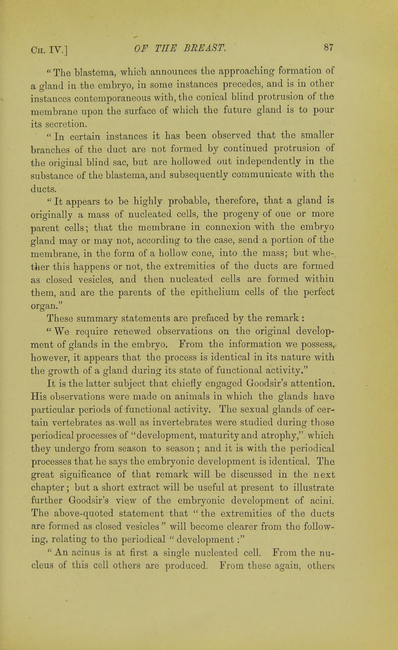  The blastema, which announces the approaching formation of a gland in the embryo, in some instances precedes, and is in other instances contemporaneous with, the conical blind protrusion of the membrane upon the surface of which the future gland is to pour its secretion.  In certain instances it has been observed that the smaller branches of the duct are not formed by continued protrusion of the original blind sac, but are hollowed out independently in the substance of the blastema, and subsequently communicate with the ducts.  It appears to be highly probable, therefore, that a gland is originally a mass of nucleated cells, the progeny of one or more parent cells; that the membrane in connexion with the embryo gland may or may not, according to the case, send a portion of the membrane, in the form of a hollow cone, into the mass; but whe- ther this happens or not, the extremities of the ducts are formed as closed vesicles, and then nucleated cells are formed within them, and are the parents of the epithelium cells of the perfect organ. These summary statements are prefaced by the remark :  We require renewed observations on the original develop- ment of glands in the embryo. From the information we possess, however, it appears that the process is identical in its nature with the growth of a gland during its state of functional activity. It is the latter subject that chiefly engaged Goodsir's attention. His observations were made on animals in which the glands have particular periods of functional activity. The sexual glands of cer- tain vei'tebrates as.well as invertebrates were studied during those periodical processes of development, maturity and atrophy, which they undergo from season to season; and it is with the periodical processes that he says the embryonic development is identical. The great significance of that remark will be discussed in the next chapter; but a short extract will be useful at present to illustrate further Goodsir's view of the embryonic development of acini. The above-quoted statement that the extremities of the ducts are formed as closed vesicles  will become clearer from the follow- ing, relating to the periodical  development:  An acinus is at first a single nucleated cell. From the nu- cleus of this cell others are produced. From these again, others