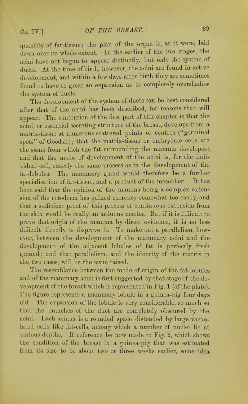 quantity of fat-tissue; the plan of the organ is, as it were, laid clown over its whole extent. In the earlier of the two stages, the acini have not begun to appear distinctly, but only the system, of ducts. At the time of birth, however, the acini are found in active development, and within a few days after birth they are sometimes found to have so great an expansion as to completely overshadow the system of ducts. The development of the system of ducts can be best considered after that of the acini has been described, for reasons that will appear. The contention of the first part of this chapter is that the acini, or essential secreting structure of the breast, develope from a matrix-tissue at numerous scattered points or centres (germinal spots of Goodsir); that the matrix-tissue or embryonic cells are the same from which the fat surrounding the mamma developes; and that the mode of development of the acini is, for the indi- vidual cell, exactly the same process as in the development of the fat-lobules. The mammary gland would therefore be a further specialisation of fat-tissue, and a product of the mesoblast. It has been said that the opinion of the mamma being a complex exten- sion of the ectoderm has gained currency somewhat too easily, and that a sufficient proof of this process of continuous extension from the skin would be really an arduous matter. But if it is difficult to prove that origin of the mamma by direct evidence, it is no less difficult directly to disprove it. To make out a parallelism, how- ever, between the development of the mammary acini and the development of the adjacent lobules of fat is perfectly fresh ground; and that parallelism, and the identity of the matrix in the two cases, will be the issue raised. The resemblance between the mode of origin of the fat-lobules and of the mammary acini is first suggested by that stage of the de- velopment of the breast which is represented in Fig. 1 (of the plate). The figure represents a mammary lobule in a guinea-pig four days old. The expansion of the lobule is very considerable, so much so that the branches of the duct are completely obscured by the acini. Each acinus is a rounded space distended by large vacuo- lated cells like fat-cells, among which a number of nuclei lie at various depths. If reference be now made to Fig. 2, which shows the condition of the breast in a guinea-pig that was estimated from its size to be about two or three weeks earlier, some idea