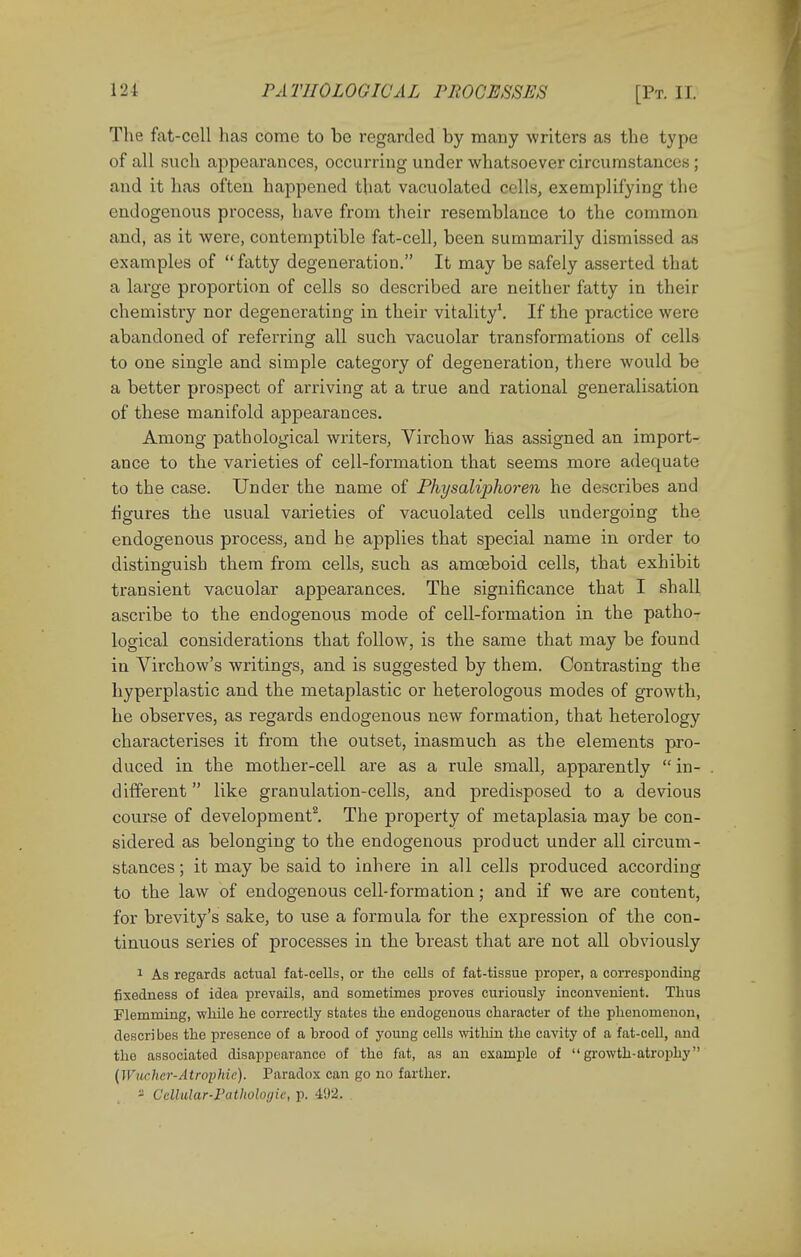 The fat-cell has come to be regarded by many writers as the type of all such appearances, occurring under whatsoever circumstances ; and it has often happened that vacuolated cells, exemplifying the endogenous process, have from their resemblance to the common and, as it were, contemptible fat-cell, been summarily dismissed as examples of fatty degeneration. It may be safely asserted that a large proportion of cells so described are neither fatty in their chemistry nor degenerating in their vitality1. If the practice were abandoned of referring all such vacuolar transformations of cells to one single and simple category of degeneration, there would be a better prospect of arriving at a true and rational generalisation of these manifold appearances. Among pathological writers, Virchow has assigned an import- ance to the varieties of cell-formation that seems more adequate to the case. Under the name of Physaliphoren he describes and figures the usual varieties of vacuolated cells undergoing the endogenous process, and he applies that special name in order to distinguish them from cells, such as amoeboid cells, that exhibit transient vacuolar appearances. The significance that I shall ascribe to the endogenous mode of cell-formation in the patho- logical considerations that follow, is the same that may be found in Virchow's writings, and is suggested by them. Contrasting the hyperplastic and the metaplastic or heterologous modes of growth, he observes, as regards endogenous new formation, that heterology characterises it from the outset, inasmuch as the elements pro- duced in the mother-cell are as a rule small, apparently in- different  like granulation-cells, and predisposed to a devious course of development2. The property of metaplasia may be con- sidered as belonging to the endogenous product under all circum- stances ; it may be said to inhere in all cells produced according to the law of endogenous cell-formation; and if we are content, for brevity's sake, to use a formula for the expression of the con- tinuous series of processes in the breast that are not all obviously 1 As regards actual fat-cells, or the cells of fat-tissue proper, a corresponding fixedness of idea prevails, and sometimes proves curiously inconvenient. Thus Flemming, while he correctly states the endogenous character of the phenomenon, descri bes the presence of a brood of young cells within the cavity of a fat-cell, and the associated disappearance of the fat, as an example of growth-atrophy (Wucher-Atrophie). Paradox can go no farther. - Cellular-Pathologic, p. 492, .