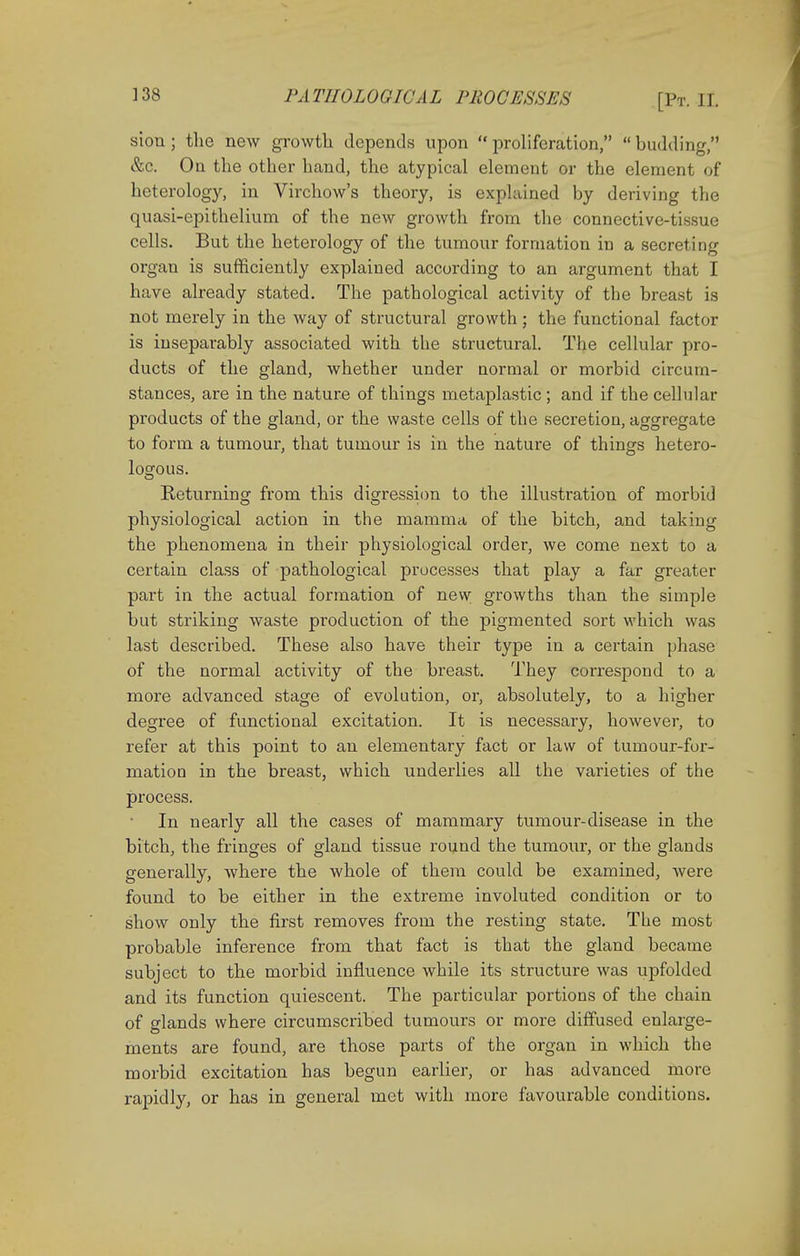 sion ; tlie new growth depends upon  proliferation,  budding, &c. On the other hand, the atypical element or the element of heterology, in Virchow's theory, is explained by deriving the quasi-epithelium of the new growth from the connective-tissue cells. But the heterology of the tumour formation in a secreting organ is sufficiently explained according to an argument that I have already stated. The pathological activity of the breast is not merely in the way of structural growth ; the functional factor is inseparably associated with the structural. The cellular pro- ducts of the gland, whether under normal or morbid circum- stances, are in the nature of things metaplastic ; and if the cellular products of the gland, or the waste cells of the secretion, aggregate to form a tumour, that tumour is in the nature of things hetero- logous. Returning from this digression to the illustration of morbid physiological action in the mamma of the bitch, and taking the phenomena in their physiological order, we come next to a certain class of pathological processes that play a far greater part in the actual formation of new growths than the simple but striking waste production of the pigmented sort which was last described. These also have their type in a certain phase of the normal activity of the breast. They correspond to a more advanced stage of evolution, or, absolutely, to a higher degree of functional excitation. It is necessary, however, to refer at this point to an elementary fact or law of tumour-for- mation in the breast, which underlies all the varieties of the process. In nearly all the cases of mammary tumour-disease in the bitch, the fringes of gland tissue round the tumour, or the glands generally, where the whole of them could be examined, were found to be either in the extreme involuted condition or to show only the first removes from the resting state. The most probable inference from that fact is that the gland became subject to the morbid influence while its structure was upfolded and its function quiescent. The particular portions of the chain of glands where circumscribed tumours or more diffused enlarge- ments are found, are those parts of the organ in which the morbid excitation has begun earlier, or has advanced more rapidly, or has in general met with more favourable conditions.