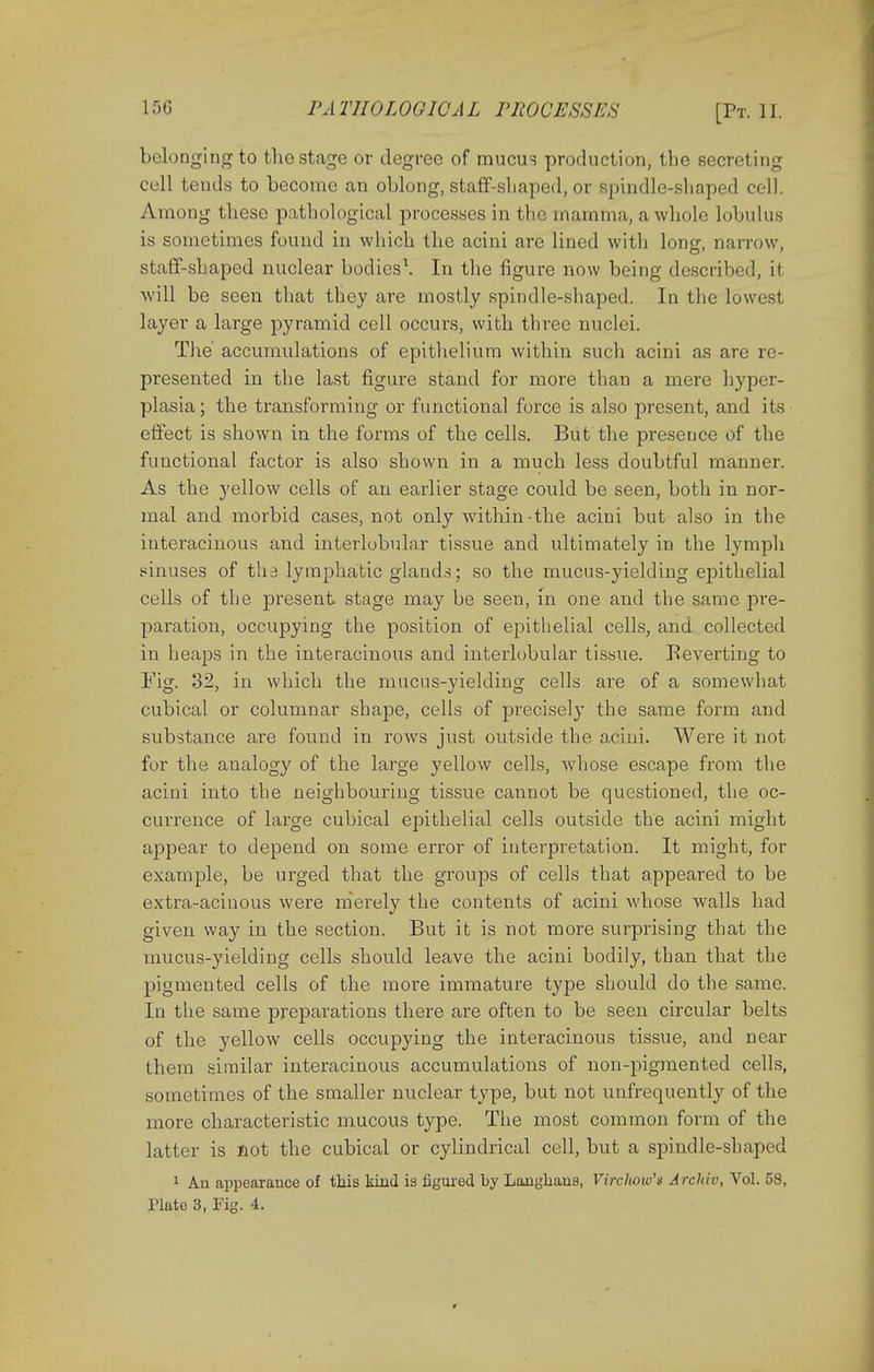 belonging to the stage or degree of mucus production, tbe secreting cell tends to become an oblong, staff-shaped, or spindle-shaped cell. Among these pathological processes in the mamma, a whole lobulus is sometimes found in which the acini are lined with long, narrow, staff-shaped nuclear bodies1. In the figure now being described, it will be seen that they are mostly spindle-shaped. In the lowest layer a large pyramid cell occurs, with three nuclei. The' accumulations of epithelium within such acini as are re- presented in the last figure stand for more than a mere hyper- plasia; the transforming or functional force is also present, and its effect is shown in the forms of the cells. But the preseuce of the functional factor is also shown in a much less doubtful manner. As the yellow cells of an earlier stage could be seen, both in nor- mal and morbid cases, not only within-the acini but also in the iuteracinous and interlobular tissue and ultimately in the lymph sinuses of tha lymphatic glands; so the mucus-yielding epithelial cells of the present stage may be seen, in one and the same pre- paration, occupying the position of epithelial cells, and collected in heaps in the interacinous and interlobular tissue. Eeverting to Fig. 32, in which the mucus-yielding cells are of a somewhat cubical or columnar shape, cells of precisely the same form and substance are found in rows just outside the acini. Were it not for the analogy of the large yellow cells, whose escape from the acini into the neighbouring tissue cannot be questioned, the oc- currence of large cubical epithelial cells outside the acini might appear to depend on some error of interpretation. It might, for example, be urged that the groups of cells that appeared to be extra-acinous were merely the contents of acini whose walls had given way in tbe section. But it is not more surprising that the mucus-yielding cells should leave the acini bodily, than that the pigmented cells of the more immature type should do the same. In the same preparations there are often to be seen circular belts of the yellow cells occupying the interacinous tissue, and near them similar interacinous accumulations of non-pigmented cells, sometimes of the smaller nuclear type, but not unfrequently of the more characteristic mucous type. The most common form of the latter is not the cubical or cylindrical cell, but a spindle-shaped 1 Au appearance of this kind is figured by Laughaus, Virchow's Archiv, Vol. 58, Plate 3, Fig. 4.