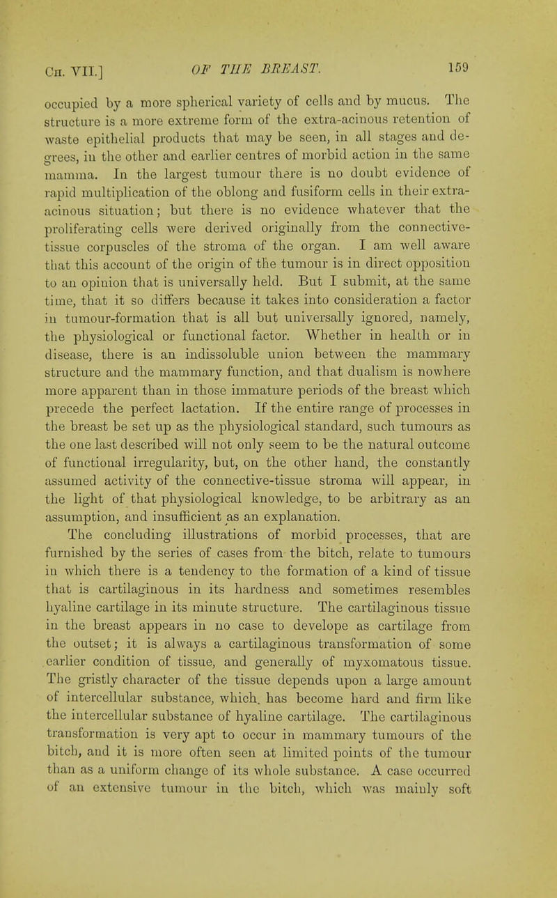 occupied by a more spherical variety of cells and by mucus. The structure is a more extreme form of the extra-acinous retention of waste epithelial products that may be seen, in all stages and de- grees, iu the other and earlier centres of morbid action in the same mamma. In the largest tumour there is no doubt evidence of rapid multiplication of the oblong and fusiform cells in their extra- acinous situation; but there is no evidence whatever that the proliferating cells were derived originally from the connective- tissue corpuscles of the stroma of the organ. I am well aware that this account of the origin of the tumour is in direct opposition to an opinion that is universally held. But I submit, at the same time, that it so differs because it takes into consideration a factor in tumour-formation that is all but universally ignored, namely, the physiological or functional factor. Whether in health or in disease, there is an indissoluble union between the mammary structure and the mammary function, and that dualism is nowhere more apparent than in those immature periods of the breast which precede the perfect lactation. If the entire range of processes in the breast be set up as the physiological standard, such tumours as the one last described will not only seem to be the natural outcome of functional irregularity, but, on the other hand, the constantly assumed activity of the connective-tissue stroma will appear, in the light of that physiological knowledge, to be arbitrary as an assumption, and insufficient as an explanation. The concluding illustrations of morbid processes, that are furnished by the series of cases from the bitch, relate to tumours in which there is a tendency to the formation of a kind of tissue that is cartilaginous in its hardness and sometimes resembles hyaline cartilage in its minute structure. The cartilaginous tissue in the breast appears in no case to develope as cartilage from the outset; it is always a cartilaginous transformation of some earlier condition of tissue, and generally of myxomatous tissue. The gristly character of the tissue depends upon a large amount of intercellular substance, which, has become hard and firm like the intercellular substance of hyaline cartilage. The cartilaginous transformation is very apt to occur in mammary tumours of the bitch, and it is more often seen at limited points of the tumour than as a uniform change of its whole substance. A case occurred of an extensive tumour in the bitch, which was mainly soft