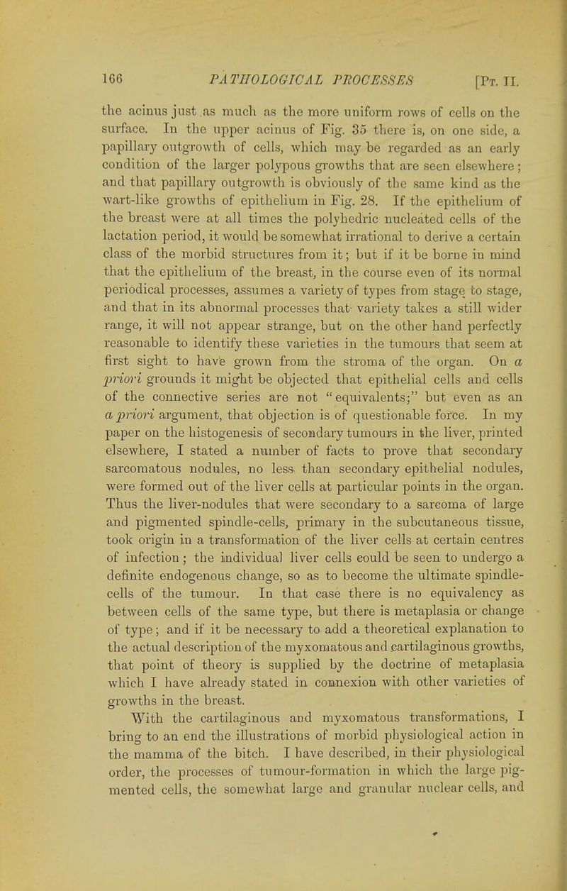the acinus just .is much as the more uniform rows of cells on the surface. In the upper acinus of Fig. 35 there is, on one side, a papillary outgrowth of cells, which may be regarded as an early condition of the larger polypous growths that are seen elsewhere; and that papillary outgrowth is obviously of the same kind as the wart-like growths of epithelium in Fig. 28. If the epithelium of the breast were at all times the polyhedric nucleated cells of the lactation period, it would be somewhat irrational to derive a certain class of the morbid structures from it; but if it be borne in mind that the epithelium of the breast, in the course even of its normal periodical processes, assumes a variety of types from stage to stage, and that in its abnormal processes that- variety takes a still wider range, it will not appear strange, but on the other hand perfectly reasonable to identify these varieties in the tumours that seem at first sight to have grown from the stroma of the organ. On a priori grounds it might be objected that epithelial cells and cells of the connective series are not equivalents; but even as an a priori argument, that objection is of questionable force. In my paper on the histogenesis of secondary tumours in the liver, printed elsewhere, I stated a number of facts to prove that secondary sarcomatous nodules, no less* than secondary epithelial nodules, were formed out of the liver cells at particular points in the organ. Thus the liver-nodules that were secondary to a sarcoma of large and pigmented spindle-cells, primary in the subcutaneous tissue, took origin in a transformation of the liver cells at certain centres of infection ; the individual liver cells could be seen to undergo a definite endogenous change, so as to become the ultimate spindle- cells of the tumour. In that case there is no equivalency as between cells of the same type, but there is metaplasia or change of type; and if it be necessary to add a theoretical explanation to the actual description of the myxomatous and cartilaginous growths, that point of theory is supplied by the doctrine of metaplasia which I have already stated in connexion with other varieties of growths in the breast. With the cartilaginous and myxomatous transformations, I bring to an end the illustrations of morbid physiological action in the mamma of the bitch. I have described, in their physiological order, the processes of tumour-formation in which the large pig- mented cells, the somewhat large and granular nuclear cells, and