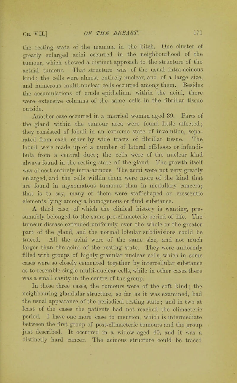 the resting state of the mamma in the bitch. One cluster of greatly enlarged acini occurred in the neighbourhood of the tumour, which showed a distinct approach to the structure of the actual tumour. That structure was of the usual intra-acinous kind ; the cells were almost entirely nuclear, and of a large size, and numerous multi-nuclear cells occurred among them. Besides the accumulations of crude epithelium within the acini, there were extensive columns of the same cells in the fibrillar tissue outside. Another case occurred in a married woman aged 39. Parts of the gland within the tumour area were found little affected; they consisted of lobuli in an extreme state of involution, sepa- rated from each other by wide tracts of fibrillar tissue. The lobuli were made up of a number of lateral offshoots or infundi- bula from a central duct ; the cells were of the nuclear kind always found in the resting state of the gland. The growth itself was almost entirely intra-acinous. The acini were not very greatly enlarged, and the cells within them were more of the kind that are found in myxomatous tumours than in medullary cancers; that is to say, many of them were staff-shaped or crescentic elements lying among a homogenous or fluid substance. A third case, of which the clinical history is wanting, pre- sumably belonged to the same pre-climacteric period of life. The tumour disease extended uniformly over the whole or the greater part of the gland, and the normal lobular subdivisions could be traced. All the acini were of the same size, and not much larger than the acini of the resting state. They were uniformly filled with groups of highly granular nuclear cells, which in some cases were so closely cemented together by intercellular substance as to resemble single multi-nuclear cells, while in other cases there was a small cavity in the centr6 of the group. In those three cases, the tumours were of the soft kind; the neighbouring glandular structure, so far as it was examined, had the usual appearance of the periodical resting state; and in two at least of the cases the patients had not reached the climacteric period. I have one more case to mention, which is intermediate between the first group of post-climacteric tumours and the group just described. It occurred in a widow aged 40, and it was a distinctly hard cancer. The acinous structure could be traced
