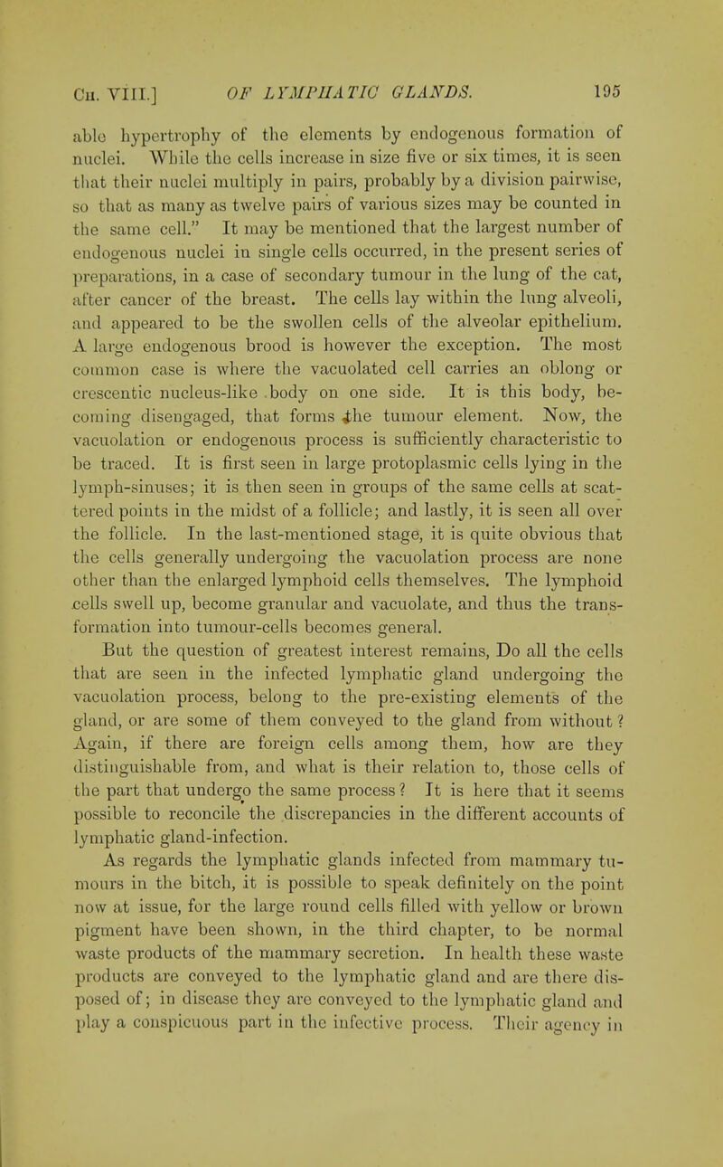 able hypertrophy of the elements by endogenous formation of nuclei. While the cells increase in size five or six times, it is seen that their nuclei multiply in pairs, probably by a division pairwise, so that as many as twelve pairs of various sizes may be counted in the same cell. It may be mentioned that the largest number of endogenous nuclei in single cells occurred, in the present series of preparations, in a case of secondary tumour in the lung of the cat, alter cancer of the breast. The cells lay within the lung alveoli, and appeared to be the swollen cells of the alveolar epithelium. A large endogenous brood is however the exception. The most common case is where the vacuolated cell carries an oblong or crescentic nucleus-like .body on one side. It is this body, be- coming disengaged, that forms i\\e tumour element. Now, the vacuolation or endogenous process is sufficiently characteristic to be traced. It is first seen in large protoplasmic cells lying in the lymph-sinuses; it is then seen in groups of the same cells at scat- tered points in the midst of a follicle; and lastly, it is seen all over the follicle. In the last-mentioned stage, it is quite obvious that the cells generally undergoing the vacuolation process are none other than the enlarged lymphoid cells themselves. The lymphoid cells swell up, become granular and vacuolate, and thus the trans- formation into tumour-cells becomes general. But the question of greatest interest remains, Do all the cells that are seen in the infected lymphatic gland undergoing the vacuolation process, belong to the pre-existing elements of the gland, or are some of them conveyed to the gland from without ? Again, if there are foreign cells among them, how are they distinguishable from, and what is their relation to, those cells of the part that undergo the same process ? It is here that it seems possible to reconcile the discrepancies in the different accounts of lymphatic gland-infection. As regards the lymphatic glands infected from mammary tu- mours in the bitch, it is possible to speak definitely on the point now at issue, for the large round cells filled with yellow or brown pigment have been shown, in the third chapter, to be normal waste products of the mammary secretion. In health these waste products are conveyed to the lymphatic gland and are there dis- posed of; in disease they are conveyed to the lymphatic gland and play a conspicuous part in the infective process. Their agency in