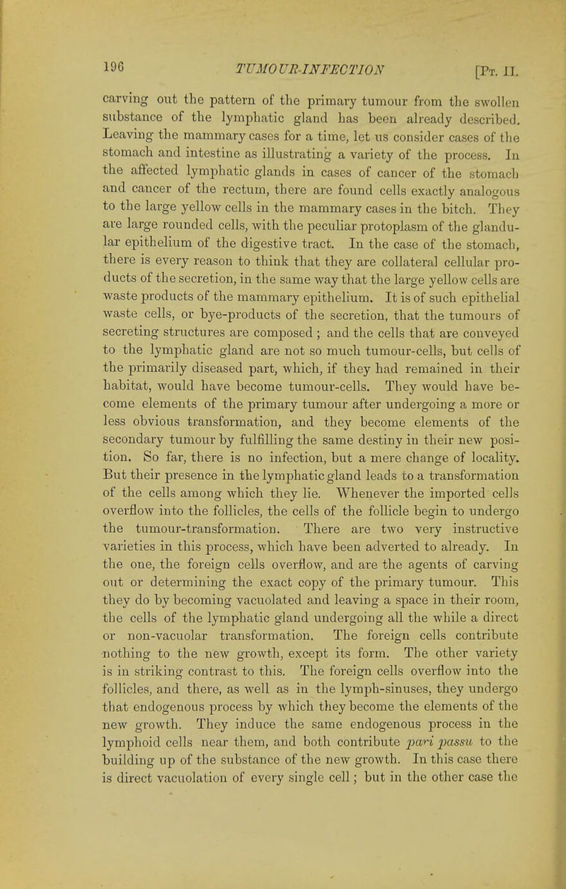 carving out the pattern of the primary tumour from the swollen suhstance of the lymphatic gland has been already described. Leaving the mammary cases for a time, let us consider cases of the stomach and intestine as illustrating a variety of the process. In the affected lymphatic glands in cases of cancer of the stomach and cancer of the rectum, there are found cells exactly analogous to the large yellow cells in the mammary cases in the hitch. They are large rounded cells, with the peculiar protoplasm of the glandu- lar epithelium of the digestive tract. In the case of the stomach, there is every reason to think that they are collateral cellular pro- ducts of the secretion, in the same way that the large yellow cells are waste products of the mammary epithelium. It is of such epithelial waste cells, or bye-products of the secretion, that the tumours of secreting structures are composed ; and the cells that are conveyed to the lymphatic gland are not so much tumour-cells, but cells of the primarily diseased part, which, if they had remained in their habitat, would have become tumour-cells. They would have be- come elements of the primary tumour after undergoing a more or less obvious transformation, and they become elements of the secondary tumour by fulfilling the same destiny in their new posi- tion. So far, there is no infection, but a mere change of locality. But their presence in the lymphatic gland leads to a transformation of the cells among which they lie. Whenever the imported cells overflow into the follicles, the cells of the follicle begin to undergo the tumour-transformation. There are two very instructive varieties in this process, which have been adverted to already. In the one, the foreign cells overflow, and are the agents of carving out or determining the exact copy of the primary tumour. This they do by becoming vacuolated and leaving a space in their room, the cells of the lymphatic gland undergoing all the while a direct or non-vacuolar transformation. The foreign cells contribute nothing to the new growth, except its form. The other variety is in striking contrast to this. The foreign cells overflow into the follicles, and there, as well as in the lymph-sinuses, they undergo that endogenous process by which they become the elements of the new growth. They induce the same endogenous process in the lymphoid cells near them, and both contribute pari passu to the building up of the substance of the new growth. In this case there is direct vacuolation of every single cell; but in the other case the