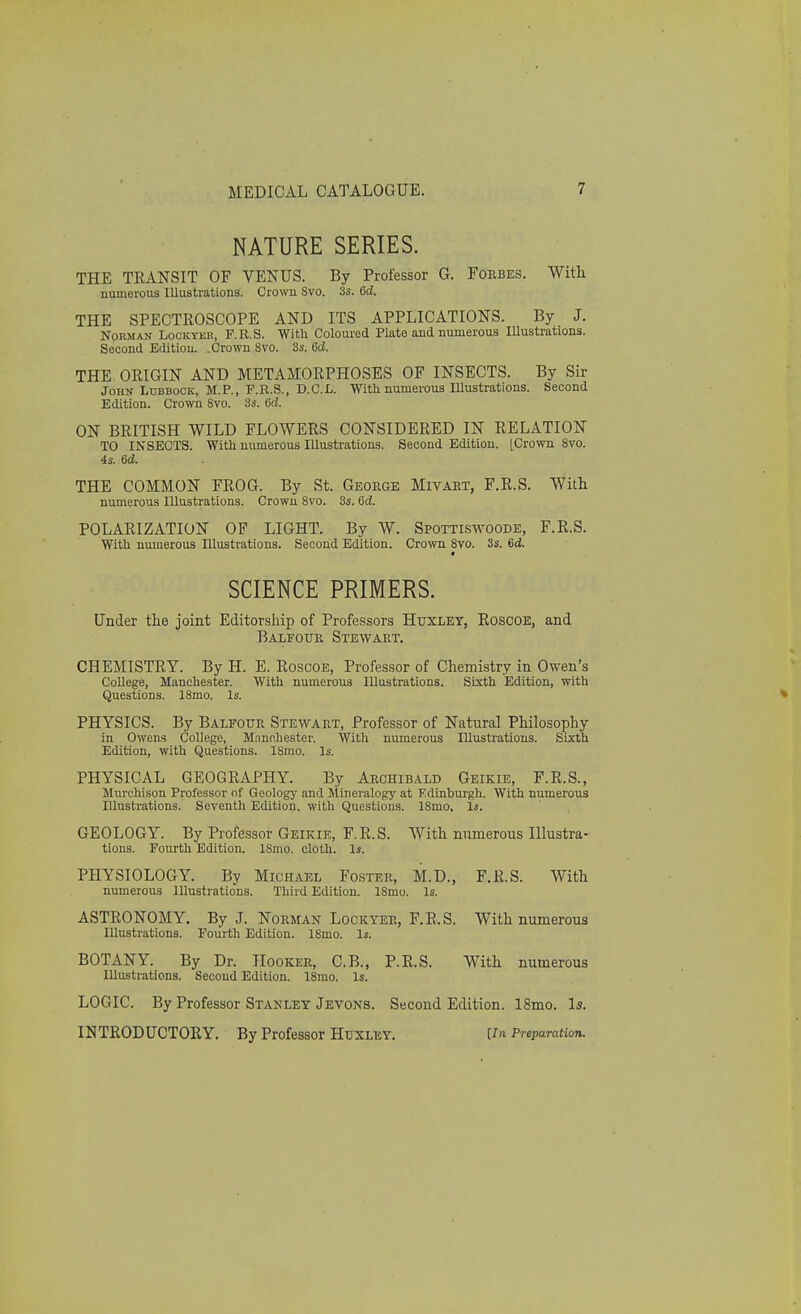 NATURE SERIES. THE TRANSIT OF VENUS. By Professor 6. Forbes. With numerous Illustrations. Crown Svo. 3s. 6<2. THE SPECTROSCOPE AND ITS APPLICATIONS. By J. Norman Lockyer, F.R.S. With Coloured Plate and numerous Illustrations. Second Edition. .Crown Svo. 3s. 6d. THE ORIGIN AND METAMORPHOSES OF INSECTS. By Sir John Lubbock, M.P., F.R.S., D.C.I-. With numerous Illustrations. Second Edition. Crown Svo. 3s. 6d. ON BRITISH WILD FLOWERS CONSIDERED IN RELATION TO INSECTS. With numerous Illustrations. Second Edition. [Crown 8vo. 4s. 6d. THE COMMON FROG. By St. George Mivart, F.R.S. With numerous Illustrations. Crown 8vo. 3s. 6d. POLARIZATION OF LIGHT. By W. Spottiswoode, F.R.S. With numerous Illustrations. Second Edition. Crown 8vo. 3s. 6d. SCIENCE PRIMERS. Under the joint Editorship of Professors Huxley, Roscoe, and Balfour Stewart. CHEMISTRY. By H. E. Roscoe, Professor of Chemistry in Owen's College, Manchester. With numerous Illustrations. Sixth Edition, with Questions. ISmo. Is. PHYSICS. By Balfour Stewart, Professor of Natural Philosophy in Owens College, Manchester. With numerous Illustrations. Sixth Edition, with Questions. ISmo. Is. PHYSICAL GEOGRAPHY. By Archibald Geikie, F.R.S., Murchison Professor of Geology and Mineralogy at Edinburgh. With numerous Illustrations. Seventh Edition, with Questions. 18mo. Is. GEOLOGY. By Professor Geikie, F.R.S. With numerous Illustra- tions. Fourth Edition. ISmo. cloth. Is. PHYSIOLOGY. By Michael Foster, M.D., F.R.S. With numerous Illustrations. Third Edition. ISmo. Is. ASTRONOMY. By J. Norman Lockyee, F.R.S. With numerous Illustrations. Fourth Edition. ISmo. Is. BOTANY. By Dr. Hooker, C.B., P.R.S. With numerous Illustrations. Second Edition. 18mo. Is. LOGIC. By Professor Stanley Jevons. Second Edition. 18mo. Is. INTRODUCTORY. By Professor Huxley. [ia Preparation.