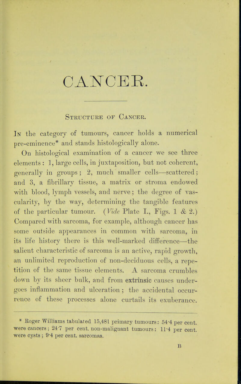 Structure of Cancer. In the category of tumours, cancer holds a numerical pre-eminence* and stands histologically alone. On histological examination of a cancer we see three elements : 1, large cells, in juxtaposition, but not coherent, generally in groups ; 2, much smaller cells—scattered; and 3, a fibrillary tissue, a matrix or stroma endowed with blood, lymph vessels, and nerve; the degree of vas- cularity, by the way, determining the tangible features of the particular tumour. (Vide Plate I., Figs. 1 & 2.) Compared with sarcoma, for example, although cancer has some outside appearances in common with sarcoma, in its life history there is this well-marked difference—the salient characteristic of sarcoma is an active, rapid growth, an unlimited reproduction of non-deciduous cells, a repe- tition of the same tissue elements. A sarcoma crumbles down by its sheer bulk, and from extrinsic causes under- goes inflammation and ulceration; the accidental occur- rence of these processes alone curtails its exuberance. * Eoger Williams tabulated 15,481 primary tumours: 54-4 per cent, were cancers; 24 7 per cent, non-malignant tumours: 11-4 per cent, were cysts ; 9*4 per cent, sarcomas. B