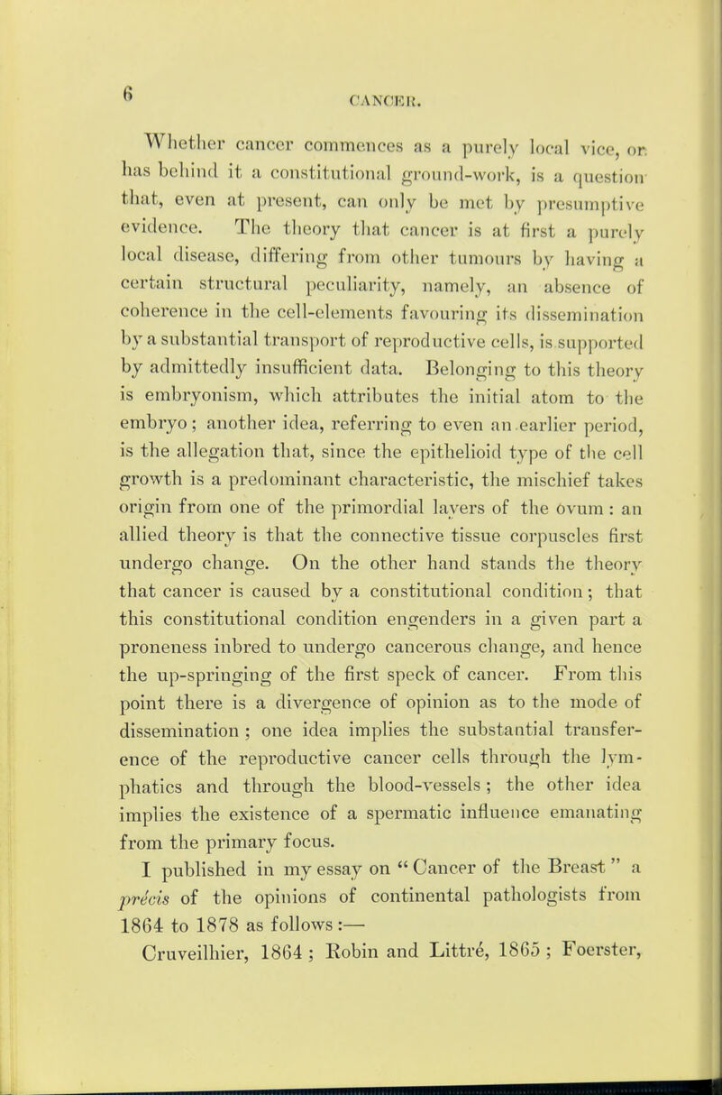 CANCER. Wliether cancer commences as a purely local vice, or has behind it a constitutional ground-woi-k, is a question that, even at present, can only be met by presumptive evidence. The theory that cancer is at first a purely local disease, differing from other tumours by having a certain structural peculiarity, namely, an absence of coherence in the cell-elements favouring its dissemination by a substantial transport of reproductive cells, is supported by admittedly insufficient data. Belonging to this theory is embryonism, which attributes the initial atom to the embryo ; another idea, referring to even an.earlier period, is the allegation that, since the epithelioid type of the cell growth is a predominant characteristic, the mischief takes origin from one of the primordial layers of the Ovum: an allied theory is that the connective tissue corpuscles first undergo change. On the other hand stands the theory that cancer is caused by a constitutional condition; that this constitutional condition engenders in a given part a proneness inbred to undergo cancerous change, and hence the up-springing of the first speck of cancer. From this point there is a divergence of opinion as to the mode of dissemination ; one idea implies the substantial transfer- ence of the reproductive cancer cells through the lym- phatics and through the blood-vessels; the other idea implies the existence of a spermatic influence emanating from the primary focus. I published in my essay on  Cancer of the Breast  a precis of the opinions of continental pathologists from 1864 to 1878 as follows :— Cruveilhier, 1864 ; Kobin and Littre, 1865 ; Foerster,