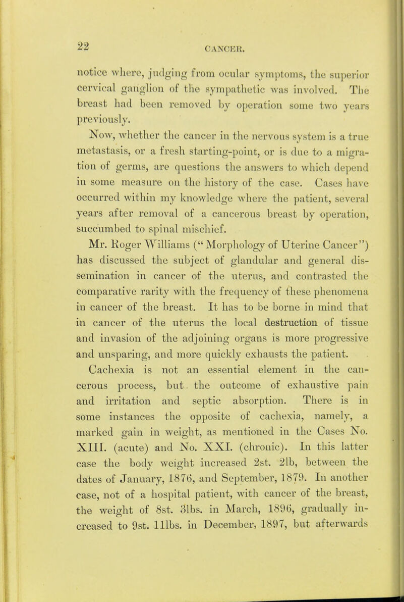 notice wliere, judging from ocular symptoms, tlie superior cervical ganglion of tlie sympathetic was involved. The breast had been removed by operation some two years previously. Now, whether the cancer in the nervous system is a true metastasis, or a fresh starting-point, or is due to a migra- tion of germs, are questions the answers to which depend in some measure on the history of the case. Cases have occurred within my knowledge where the patient, several years after removal of a cancerous breast by operation, succumbed to spinal mischief. Mr. Roger Williams ( Morphology of Uterine Cancer) has discussed the subject of glandular and general dis- semination in cancer of the uterus, and contrasted the comparative rarity with the frequency of these phenomena in cancer of the breast. It has to be borne in mind that in cancer of the uterus the local destruction of tissue and invasion of the adjoining organs is more progressive and unsparing, and more quickly exhausts the patient. Cachexia is not an essential element in the can- cerous process, but the outcome of exhaustive pain and irritation and septic absorption. There is in some instances the opposite of cachexia, namely, a marked gain in weight, as mentioned in the Cases No. XIII. (acute) and No. XXI. (chronic). In this latter case the body weight increased 2st. 21b, between the dates of January, 1876, and September, 1879. In another case, not of a hospital patient, with cancer of the breast, the weight of 8st. 31bs. in March, 1896, gradually in- creased to 9st. lllbs. in December, 1897, but afterwards