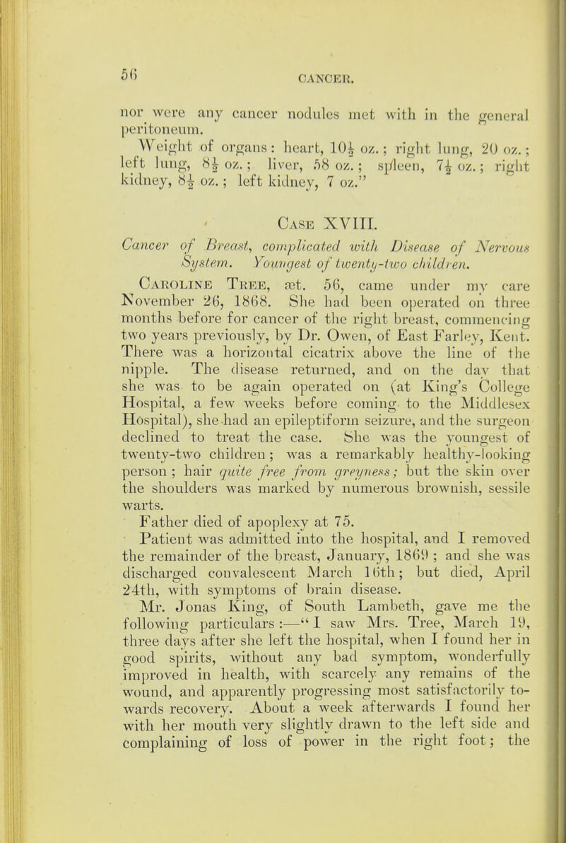 nor^ were any cancer nodules met with in the general peritoneum. Weinht of organs: heart, 10^ oz.; right lung, 20 oz.; left lung, 81 oz.; liver, 58 oz!; s^yleeii, 7^ oz.; right kidney, 8^ oz.; left kidney, 7 oz. Case XVIII. Cancer of Breast, complicated with Disease of Nervous System. Yowtgest of twenty-two children. Caroline Tree, a^t. 56, came under my care November 26, 1868. She had been operated on three months before for cancer of the right breast, commencing two years previously, by Dr. Owen, of East Farley, Kent. There M^as a horizontal cicatrix above the line of the nipple. The disease returned, and on the day that she was to be again operated on (at King's College Hospital, a few weeks before coming to the Middlesex Hospital), she had an epileptiform seizure, and the surgeon declined to treat the case. She was the youngest of twenty-two children ; was a remarkably healthy-looking person; hair quite free from greyness; but the skin over the shoulders was marked by numerous brownish, sessile warts. Father died of apoplexy at 75. Patient was admitted into the hospital, and I removed the remainder of the breast, January, 1869 ; and she was discharged convalescent March ]()th; but died, April 24tli, with symptoms of brain disease. Mr. Jonas King, of South Lambeth, gave me the following particulars :— I saw Mrs. Tree, March 19, three days after she left the hospital, when I found her in good spirits, without any bad symptom, wonderfully improved in health, with scarcely any remains of the wound, and apparently progressing most satisfactorily to- wards recovery. About a week afterwards I found her with her mouth very slightly drawn to the left side and complaining of loss of power in the right foot; the